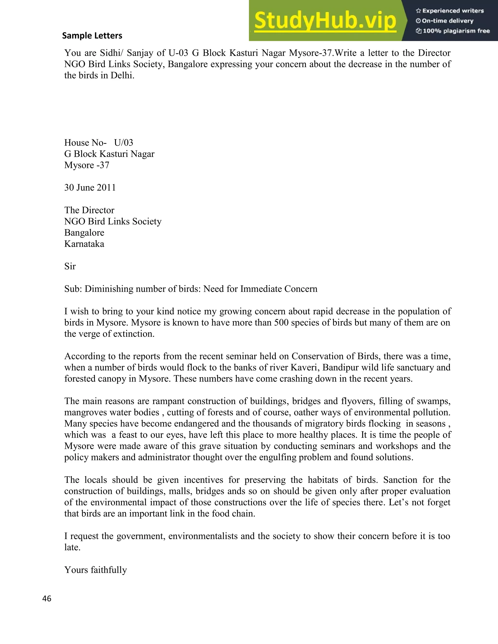 46
Sample Letters
You are Sidhi/ Sanjay of U-03 G Block Kasturi Nagar Mysore-37.Write a letter to the Director
NGO Bird Links Society, Bangalore expressing your concern about the decrease in the number of
the birds in Delhi.
House No- U/03
G Block Kasturi Nagar
Mysore -37
30 June 2011
The Director
NGO Bird Links Society
Bangalore
Karnataka
Sir
Sub: Diminishing number of birds: Need for Immediate Concern
I wish to bring to your kind notice my growing concern about rapid decrease in the population of
birds in Mysore. Mysore is known to have more than 500 species of birds but many of them are on
the verge of extinction.
According to the reports from the recent seminar held on Conservation of Birds, there was a time,
when a number of birds would flock to the banks of river Kaveri, Bandipur wild life sanctuary and
forested canopy in Mysore. These numbers have come crashing down in the recent years.
The main reasons are rampant construction of buildings, bridges and flyovers, filling of swamps,
mangroves water bodies , cutting of forests and of course, oather ways of environmental pollution.
Many species have become endangered and the thousands of migratory birds flocking in seasons ,
which was a feast to our eyes, have left this place to more healthy places. It is time the people of
Mysore were made aware of this grave situation by conducting seminars and workshops and the
policy makers and administrator thought over the engulfing problem and found solutions.
The locals should be given incentives for preserving the habitats of birds. Sanction for the
construction of buildings, malls, bridges ands so on should be given only after proper evaluation
of the environmental impact of those constructions over the life of species there. Let’s not forget
that birds are an important link in the food chain.
I request the government, environmentalists and the society to show their concern before it is too
late.
Yours faithfully
 
