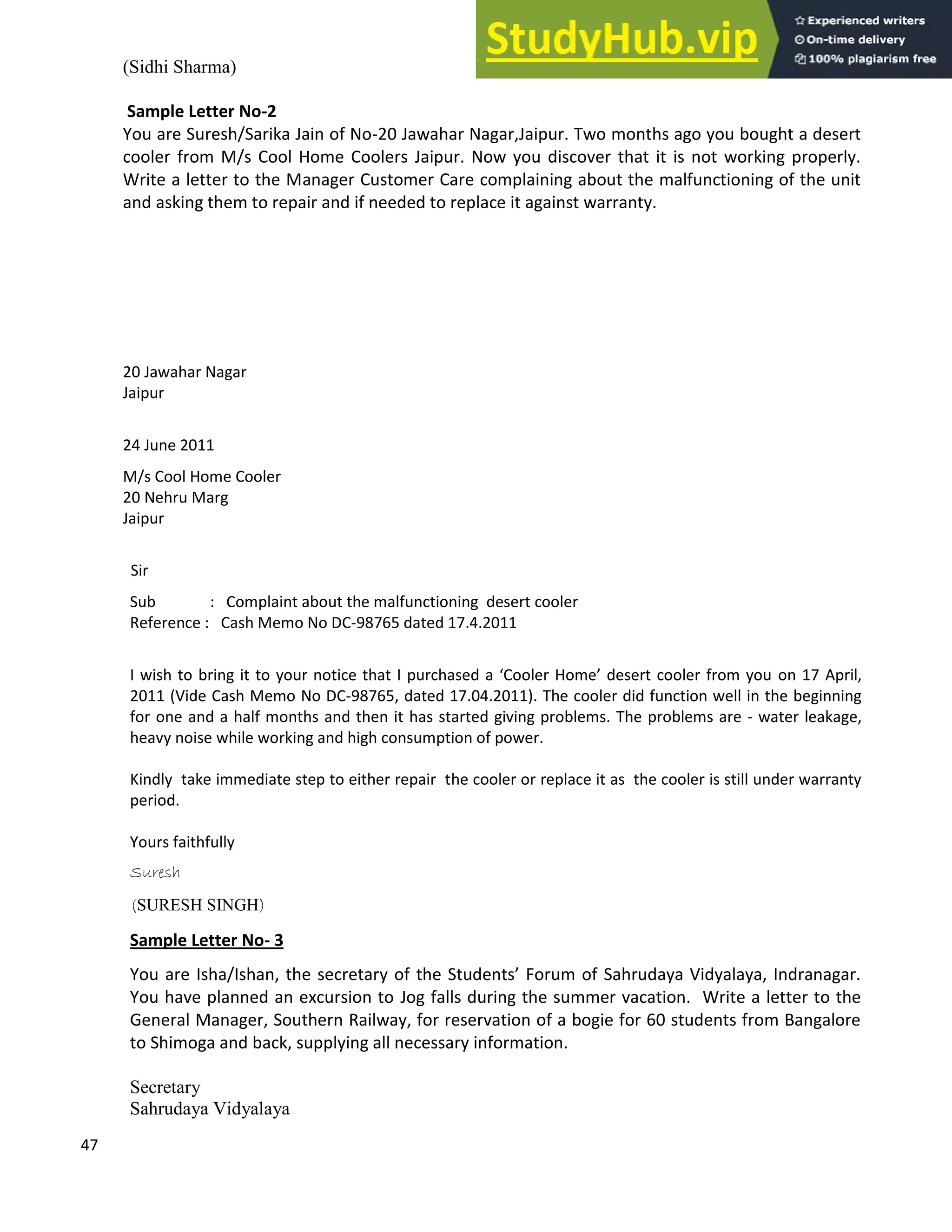 47
(Sidhi Sharma)
Sample Letter No-2
You are Suresh/Sarika Jain of No-20 Jawahar Nagar,Jaipur. Two months ago you bought a desert
cooler from M/s Cool Home Coolers Jaipur. Now you discover that it is not working properly.
Write a letter to the Manager Customer Care complaining about the malfunctioning of the unit
and asking them to repair and if needed to replace it against warranty.
20 Jawahar Nagar
Jaipur
24 June 2011
M/s Cool Home Cooler
20 Nehru Marg
Jaipur
Sir
Sub : Complaint about the malfunctioning desert cooler
Reference : Cash Memo No DC-98765 dated 17.4.2011
I wish to bring it to your notice that I purchased a Cooler Home desert cooler from you on 17 April,
2011 (Vide Cash Memo No DC-98765, dated 17.04.2011). The cooler did function well in the beginning
for one and a half months and then it has started giving problems. The problems are - water leakage,
heavy noise while working and high consumption of power.
Kindly take immediate step to either repair the cooler or replace it as the cooler is still under warranty
period.
Yours faithfully
Suresh
(SURESH SINGH)
Sample Letter No- 3
You are Isha/Ishan, the secretary of the Students Forum of Sahrudaya Vidyalaya, Indranagar.
You have planned an excursion to Jog falls during the summer vacation. Write a letter to the
General Manager, Southern Railway, for reservation of a bogie for 60 students from Bangalore
to Shimoga and back, supplying all necessary information.
Secretary
Sahrudaya Vidyalaya
 