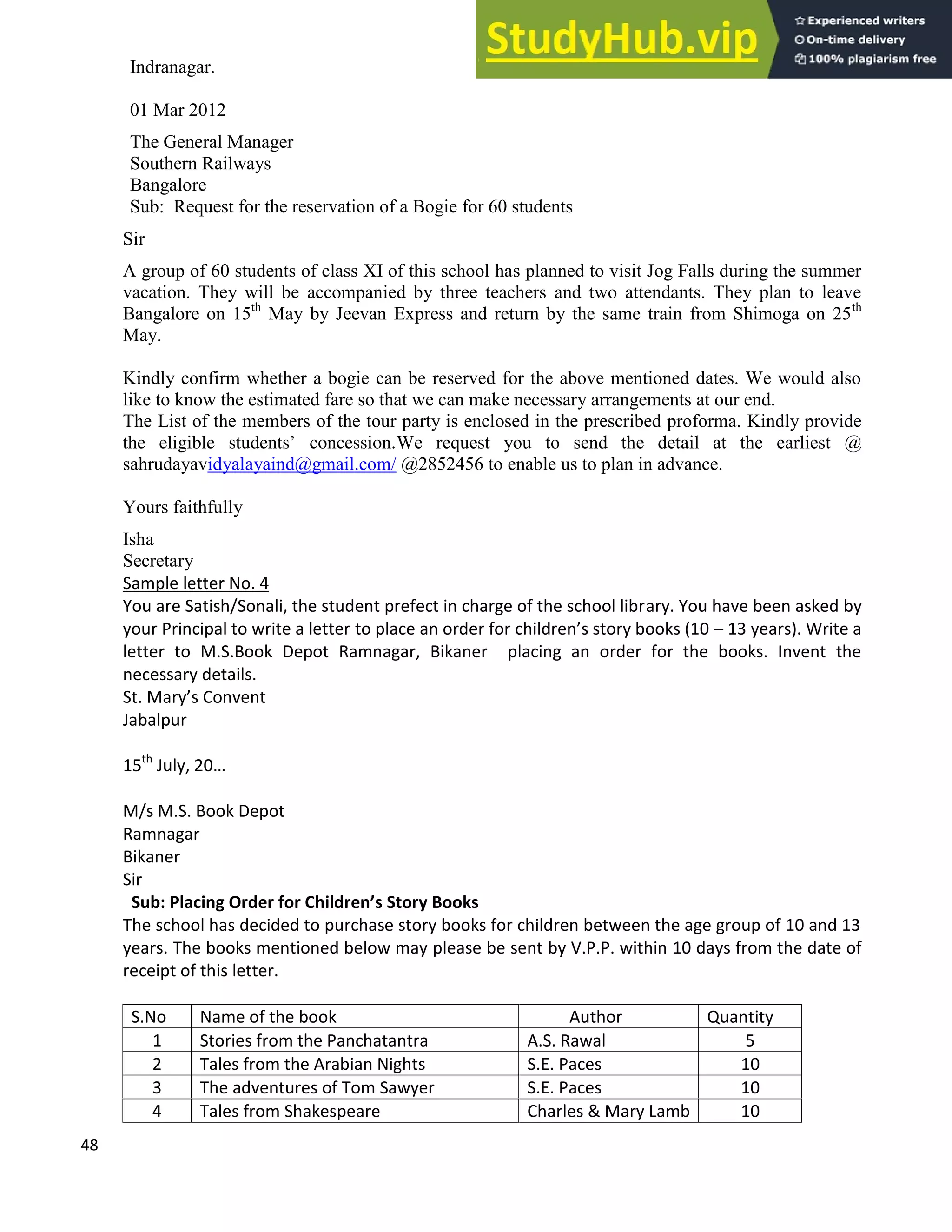 48
Indranagar.
01 Mar 2012
The General Manager
Southern Railways
Bangalore
Sub: Request for the reservation of a Bogie for 60 students
Sir
A group of 60 students of class XI of this school has planned to visit Jog Falls during the summer
vacation. They will be accompanied by three teachers and two attendants. They plan to leave
Bangalore on 15th
May by Jeevan Express and return by the same train from Shimoga on 25th
May.
Kindly confirm whether a bogie can be reserved for the above mentioned dates. We would also
like to know the estimated fare so that we can make necessary arrangements at our end.
The List of the members of the tour party is enclosed in the prescribed proforma. Kindly provide
the eligible students’ concession.We request you to send the detail at the earliest @
sahrudayavidyalayaind@gmail.com/ @2852456 to enable us to plan in advance.
Yours faithfully
Isha
Secretary
Sample letter No. 4
You are Satish/Sonali, the student prefect in charge of the school library. You have been asked by
your Principal to write a letter to place an order for children s story books (10 13 years). Write a
letter to M.S.Book Depot Ramnagar, Bikaner placing an order for the books. Invent the
necessary details.
St. Mary s Convent
Jabalpur
15th
July, 20
M/s M.S. Book Depot
Ramnagar
Bikaner
Sir
Sub: Placing Order for Children s Story Books
The school has decided to purchase story books for children between the age group of 10 and 13
years. The books mentioned below may please be sent by V.P.P. within 10 days from the date of
receipt of this letter.
S.No Name of the book Author Quantity
1 Stories from the Panchatantra A.S. Rawal 5
2 Tales from the Arabian Nights S.E. Paces 10
3 The adventures of Tom Sawyer S.E. Paces 10
4 Tales from Shakespeare Charles & Mary Lamb 10
 