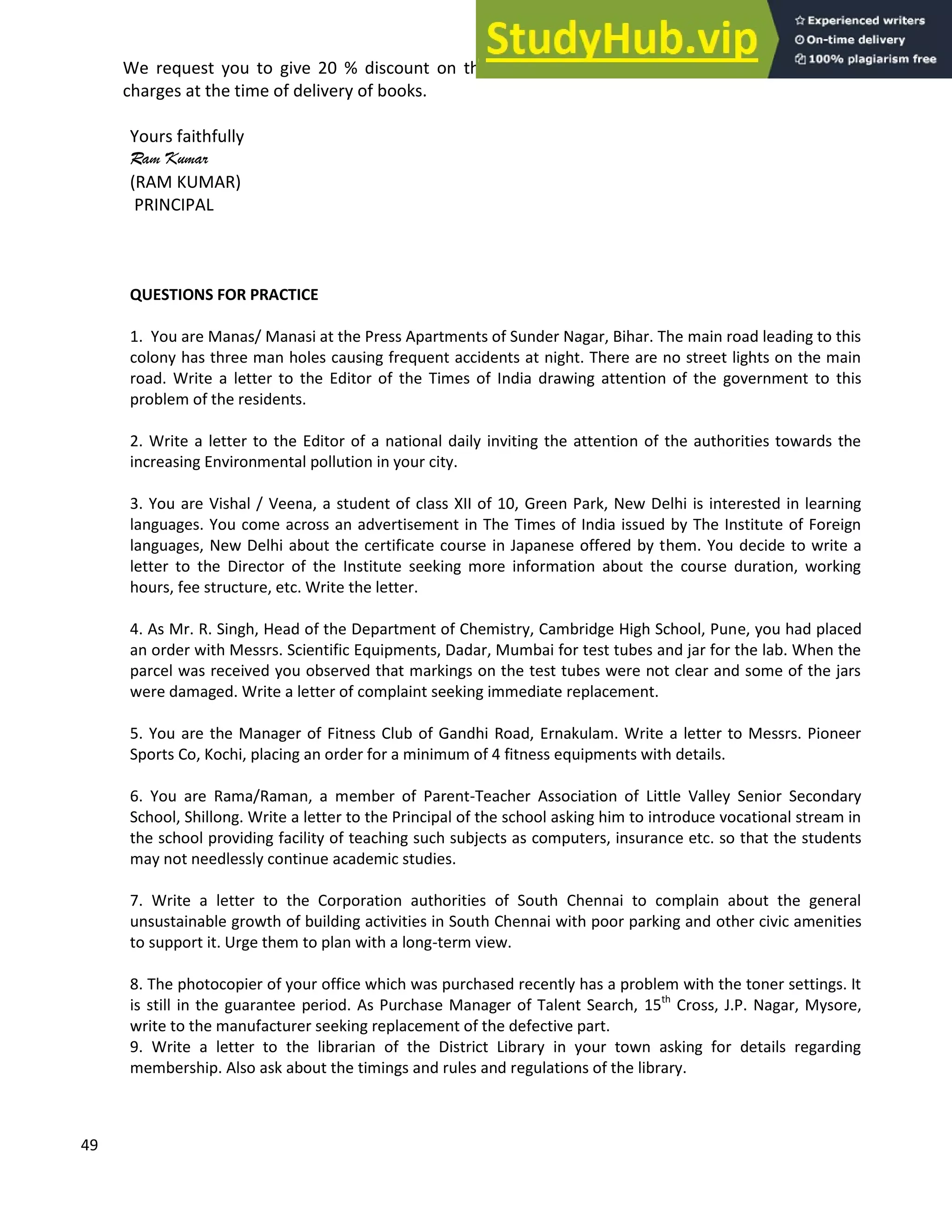 49
We request you to give 20 % discount on the printed prices. We assure you to pay the VPP
charges at the time of delivery of books.
Yours faithfully
Ram Kumar
(RAM KUMAR)
PRINCIPAL
QUESTIONS FOR PRACTICE
1. You are Manas/ Manasi at the Press Apartments of Sunder Nagar, Bihar. The main road leading to this
colony has three man holes causing frequent accidents at night. There are no street lights on the main
road. Write a letter to the Editor of the Times of India drawing attention of the government to this
problem of the residents.
2. Write a letter to the Editor of a national daily inviting the attention of the authorities towards the
increasing Environmental pollution in your city.
3. You are Vishal / Veena, a student of class XII of 10, Green Park, New Delhi is interested in learning
languages. You come across an advertisement in The Times of India issued by The Institute of Foreign
languages, New Delhi about the certificate course in Japanese offered by them. You decide to write a
letter to the Director of the Institute seeking more information about the course duration, working
hours, fee structure, etc. Write the letter.
4. As Mr. R. Singh, Head of the Department of Chemistry, Cambridge High School, Pune, you had placed
an order with Messrs. Scientific Equipments, Dadar, Mumbai for test tubes and jar for the lab. When the
parcel was received you observed that markings on the test tubes were not clear and some of the jars
were damaged. Write a letter of complaint seeking immediate replacement.
5. You are the Manager of Fitness Club of Gandhi Road, Ernakulam. Write a letter to Messrs. Pioneer
Sports Co, Kochi, placing an order for a minimum of 4 fitness equipments with details.
6. You are Rama/Raman, a member of Parent-Teacher Association of Little Valley Senior Secondary
School, Shillong. Write a letter to the Principal of the school asking him to introduce vocational stream in
the school providing facility of teaching such subjects as computers, insurance etc. so that the students
may not needlessly continue academic studies.
7. Write a letter to the Corporation authorities of South Chennai to complain about the general
unsustainable growth of building activities in South Chennai with poor parking and other civic amenities
to support it. Urge them to plan with a long-term view.
8. The photocopier of your office which was purchased recently has a problem with the toner settings. It
is still in the guarantee period. As Purchase Manager of Talent Search, 15th
Cross, J.P. Nagar, Mysore,
write to the manufacturer seeking replacement of the defective part.
9. Write a letter to the librarian of the District Library in your town asking for details regarding
membership. Also ask about the timings and rules and regulations of the library.
 