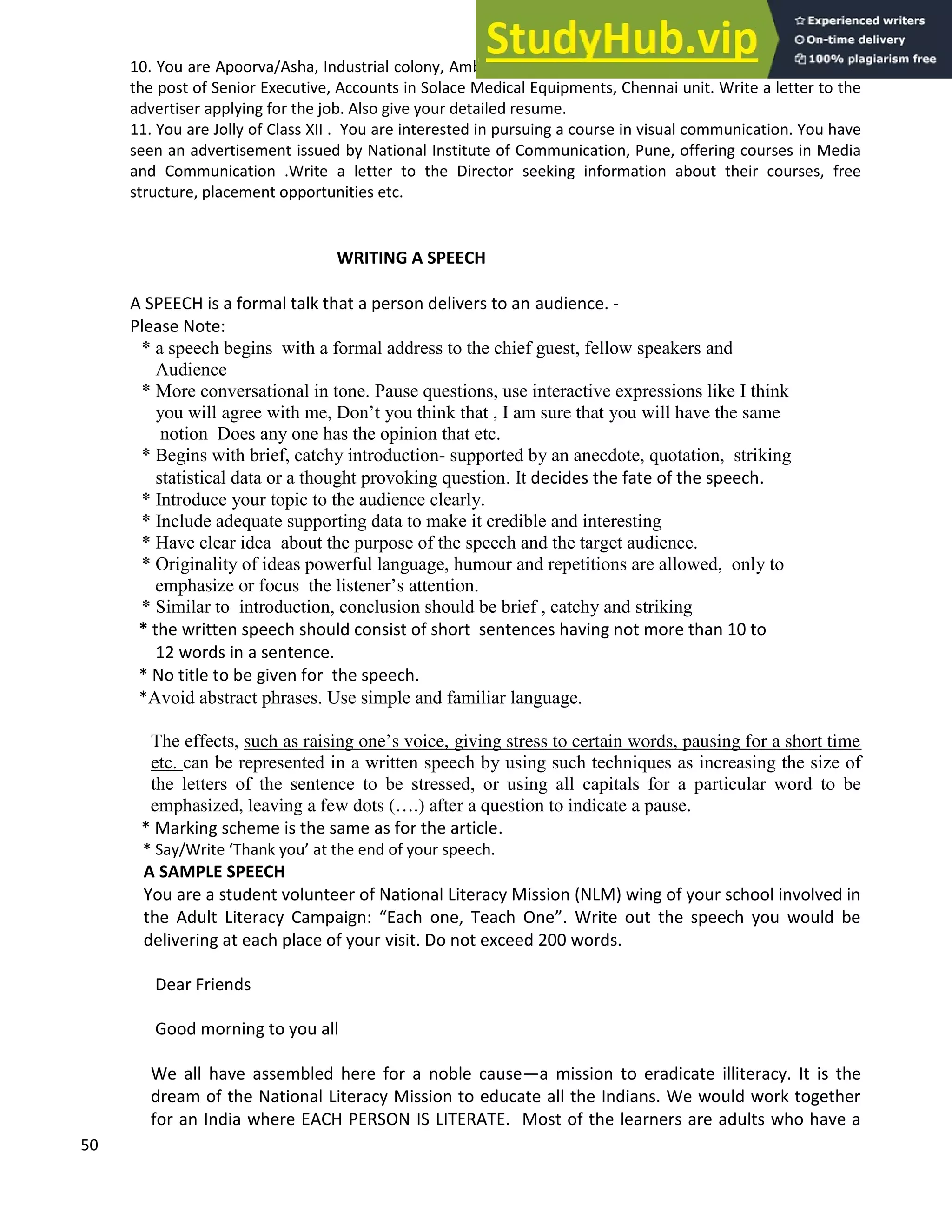 50
10. You are Apoorva/Asha, Industrial colony, Ambattur, Chennai. You came across an advertisement for
the post of Senior Executive, Accounts in Solace Medical Equipments, Chennai unit. Write a letter to the
advertiser applying for the job. Also give your detailed resume.
11. You are Jolly of Class XII . You are interested in pursuing a course in visual communication. You have
seen an advertisement issued by National Institute of Communication, Pune, offering courses in Media
and Communication .Write a letter to the Director seeking information about their courses, free
structure, placement opportunities etc.
WRITING A SPEECH
A SPEECH is a formal talk that a person delivers to an audience. -
Please Note:
* a speech begins with a formal address to the chief guest, fellow speakers and
Audience
* More conversational in tone. Pause questions, use interactive expressions like I think
you will agree with me, Don’t you think that , I am sure that you will have the same
notion Does any one has the opinion that etc.
* Begins with brief, catchy introduction- supported by an anecdote, quotation, striking
statistical data or a thought provoking question. It decides the fate of the speech.
* Introduce your topic to the audience clearly.
* Include adequate supporting data to make it credible and interesting
* Have clear idea about the purpose of the speech and the target audience.
* Originality of ideas powerful language, humour and repetitions are allowed, only to
emphasize or focus the listener’s attention.
* Similar to introduction, conclusion should be brief , catchy and striking
* the written speech should consist of short sentences having not more than 10 to
12 words in a sentence.
* No title to be given for the speech.
*Avoid abstract phrases. Use simple and familiar language.
The effects, such as raising one’s voice, giving stress to certain words, pausing for a short time
etc. can be represented in a written speech by using such techniques as increasing the size of
the letters of the sentence to be stressed, or using all capitals for a particular word to be
emphasized, leaving a few dots (….) after a question to indicate a pause.
* Marking scheme is the same as for the article.
* Say/Write Thank you at the end of your speech.
A SAMPLE SPEECH
You are a student volunteer of National Literacy Mission (NLM) wing of your school involved in
the Adult Literacy Campaign: Each one, Teach One . Write out the speech you would be
delivering at each place of your visit. Do not exceed 200 words.
Dear Friends
Good morning to you all
We all have assembled here for a noble cause a mission to eradicate illiteracy. It is the
dream of the National Literacy Mission to educate all the Indians. We would work together
for an India where EACH PERSON IS LITERATE. Most of the learners are adults who have a
 