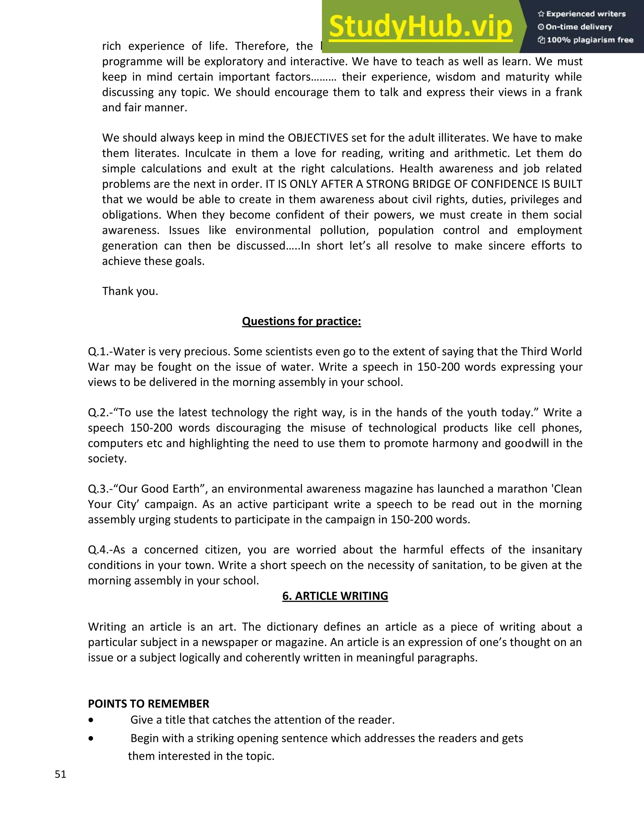 51
rich experience of life. Therefore, the learning strategies that will be adopted in our
programme will be exploratory and interactive. We have to teach as well as learn. We must
keep in mind certain important factors their experience, wisdom and maturity while
discussing any topic. We should encourage them to talk and express their views in a frank
and fair manner.
We should always keep in mind the OBJECTIVES set for the adult illiterates. We have to make
them literates. Inculcate in them a love for reading, writing and arithmetic. Let them do
simple calculations and exult at the right calculations. Health awareness and job related
problems are the next in order. IT IS ONLY AFTER A STRONG BRIDGE OF CONFIDENCE IS BUILT
that we would be able to create in them awareness about civil rights, duties, privileges and
obligations. When they become confident of their powers, we must create in them social
awareness. Issues like environmental pollution, population control and employment
generation can then be discussed ..In short let s all resolve to make sincere efforts to
achieve these goals.
Thank you.
Questions for practice:
Q.1.-Water is very precious. Some scientists even go to the extent of saying that the Third World
War may be fought on the issue of water. Write a speech in 150-200 words expressing your
views to be delivered in the morning assembly in your school.
Q.2.- To use the latest technology the right way, is in the hands of the youth today. Write a
speech 150-200 words discouraging the misuse of technological products like cell phones,
computers etc and highlighting the need to use them to promote harmony and goodwill in the
society.
Q.3.- Our Good Earth , an environmental awareness magazine has launched a marathon 'Clean
Your City campaign. As an active participant write a speech to be read out in the morning
assembly urging students to participate in the campaign in 150-200 words.
Q.4.-As a concerned citizen, you are worried about the harmful effects of the insanitary
conditions in your town. Write a short speech on the necessity of sanitation, to be given at the
morning assembly in your school.
6. ARTICLE WRITING
Writing an article is an art. The dictionary defines an article as a piece of writing about a
particular subject in a newspaper or magazine. An article is an expression of one s thought on an
issue or a subject logically and coherently written in meaningful paragraphs.
POINTS TO REMEMBER
• Give a title that catches the attention of the reader.
• Begin with a striking opening sentence which addresses the readers and gets
them interested in the topic.
 