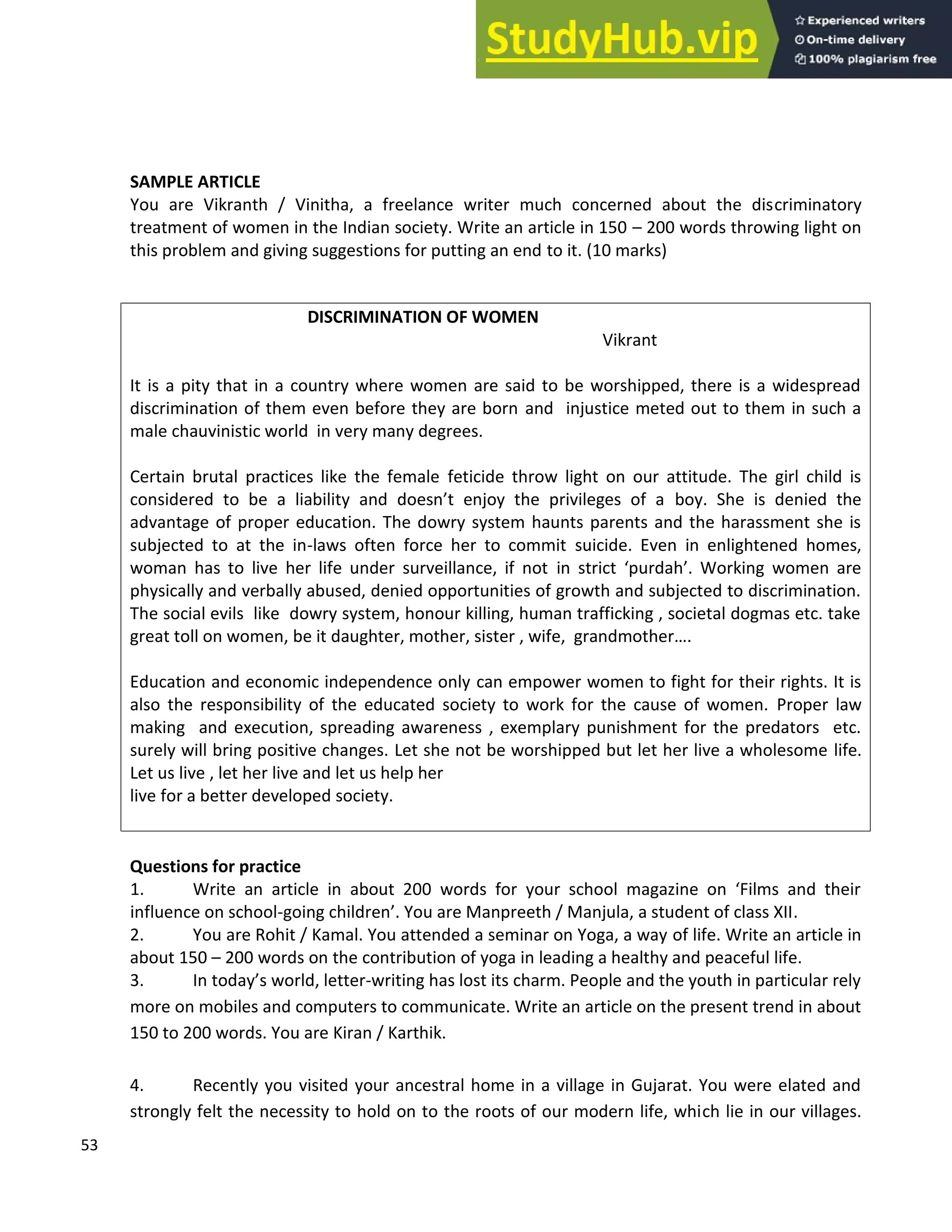 53
SAMPLE ARTICLE
You are Vikranth / Vinitha, a freelance writer much concerned about the discriminatory
treatment of women in the Indian society. Write an article in 150 200 words throwing light on
this problem and giving suggestions for putting an end to it. (10 marks)
DISCRIMINATION OF WOMEN
Vikrant
It is a pity that in a country where women are said to be worshipped, there is a widespread
discrimination of them even before they are born and injustice meted out to them in such a
male chauvinistic world in very many degrees.
Certain brutal practices like the female feticide throw light on our attitude. The girl child is
considered to be a liability and doesn t enjoy the privileges of a boy. She is denied the
advantage of proper education. The dowry system haunts parents and the harassment she is
subjected to at the in-laws often force her to commit suicide. Even in enlightened homes,
woman has to live her life under surveillance, if not in strict purdah . Working women are
physically and verbally abused, denied opportunities of growth and subjected to discrimination.
The social evils like dowry system, honour killing, human trafficking , societal dogmas etc. take
great toll on women, be it daughter, mother, sister , wife, grandmother .
Education and economic independence only can empower women to fight for their rights. It is
also the responsibility of the educated society to work for the cause of women. Proper law
making and execution, spreading awareness , exemplary punishment for the predators etc.
surely will bring positive changes. Let she not be worshipped but let her live a wholesome life.
Let us live , let her live and let us help her
live for a better developed society.
Questions for practice
1. Write an article in about 200 words for your school magazine on Films and their
influence on school-going children . You are Manpreeth / Manjula, a student of class XII.
2. You are Rohit / Kamal. You attended a seminar on Yoga, a way of life. Write an article in
about 150 200 words on the contribution of yoga in leading a healthy and peaceful life.
3. In today s world, letter-writing has lost its charm. People and the youth in particular rely
more on mobiles and computers to communicate. Write an article on the present trend in about
150 to 200 words. You are Kiran / Karthik.
4. Recently you visited your ancestral home in a village in Gujarat. You were elated and
strongly felt the necessity to hold on to the roots of our modern life, which lie in our villages.
 