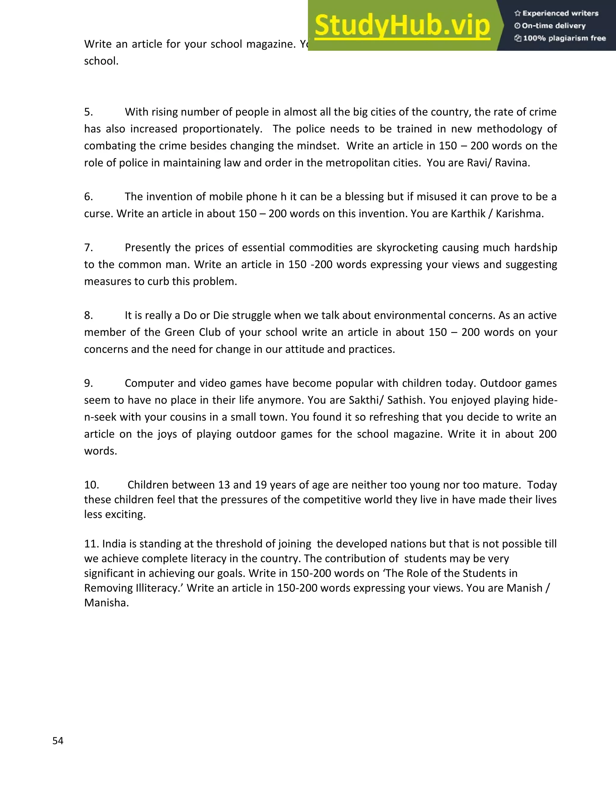 54
Write an article for your school magazine. You are Chetna / Chirag, Cultural Secretary of your
school.
5. With rising number of people in almost all the big cities of the country, the rate of crime
has also increased proportionately. The police needs to be trained in new methodology of
combating the crime besides changing the mindset. Write an article in 150 200 words on the
role of police in maintaining law and order in the metropolitan cities. You are Ravi/ Ravina.
6. The invention of mobile phone h it can be a blessing but if misused it can prove to be a
curse. Write an article in about 150 200 words on this invention. You are Karthik / Karishma.
7. Presently the prices of essential commodities are skyrocketing causing much hardship
to the common man. Write an article in 150 -200 words expressing your views and suggesting
measures to curb this problem.
8. It is really a Do or Die struggle when we talk about environmental concerns. As an active
member of the Green Club of your school write an article in about 150 200 words on your
concerns and the need for change in our attitude and practices.
9. Computer and video games have become popular with children today. Outdoor games
seem to have no place in their life anymore. You are Sakthi/ Sathish. You enjoyed playing hide-
n-seek with your cousins in a small town. You found it so refreshing that you decide to write an
article on the joys of playing outdoor games for the school magazine. Write it in about 200
words.
10. Children between 13 and 19 years of age are neither too young nor too mature. Today
these children feel that the pressures of the competitive world they live in have made their lives
less exciting.
11. India is standing at the threshold of joining the developed nations but that is not possible till
we achieve complete literacy in the country. The contribution of students may be very
significant in achieving our goals. Write in 150-200 words on The Role of the Students in
Removing Illiteracy. Write an article in 150-200 words expressing your views. You are Manish /
Manisha.
 