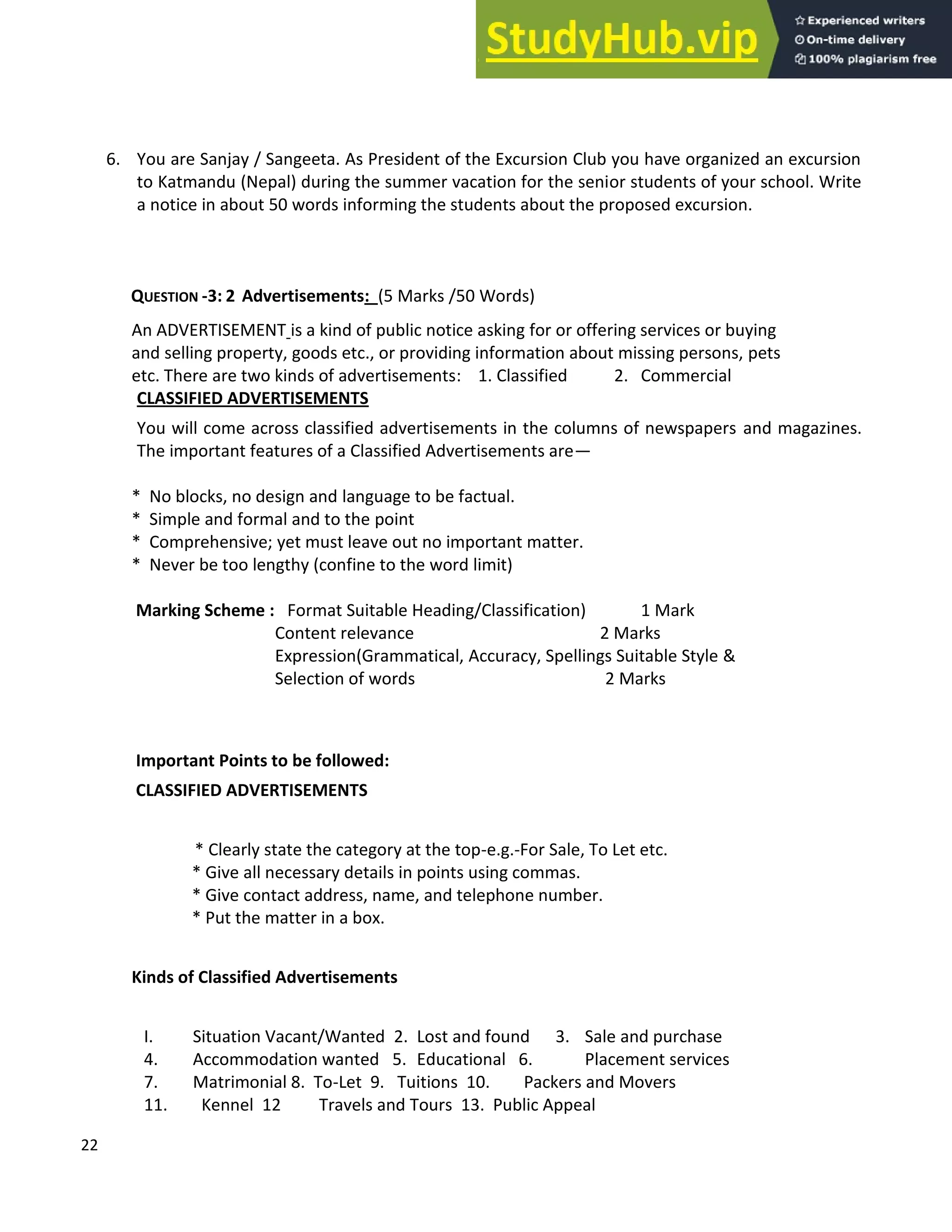 22
6. You are Sanjay / Sangeeta. As President of the Excursion Club you have organized an excursion
to Katmandu (Nepal) during the summer vacation for the senior students of your school. Write
a notice in about 50 words informing the students about the proposed excursion.
QUESTION -3: 2 Advertisements: (5 Marks /50 Words)
An ADVERTISEMENT is a kind of public notice asking for or offering services or buying
and selling property, goods etc., or providing information about missing persons, pets
etc. There are two kinds of advertisements: 1. Classified 2. Commercial
CLASSIFIED ADVERTISEMENTS
You will come across classified advertisements in the columns of newspapers and magazines.
The important features of a Classified Advertisements are
* No blocks, no design and language to be factual.
* Simple and formal and to the point
* Comprehensive; yet must leave out no important matter.
* Never be too lengthy (confine to the word limit)
Marking Scheme : Format Suitable Heading/Classification) 1 Mark
Content relevance 2 Marks
Expression(Grammatical, Accuracy, Spellings Suitable Style &
Selection of words 2 Marks
Important Points to be followed:
CLASSIFIED ADVERTISEMENTS
* Clearly state the category at the top-e.g.-For Sale, To Let etc.
* Give all necessary details in points using commas.
* Give contact address, name, and telephone number.
* Put the matter in a box.
Kinds of Classified Advertisements
I. Situation Vacant/Wanted 2. Lost and found 3. Sale and purchase
4. Accommodation wanted 5. Educational 6. Placement services
7. Matrimonial 8. To-Let 9. Tuitions 10. Packers and Movers
11. Kennel 12 Travels and Tours 13. Public Appeal
 