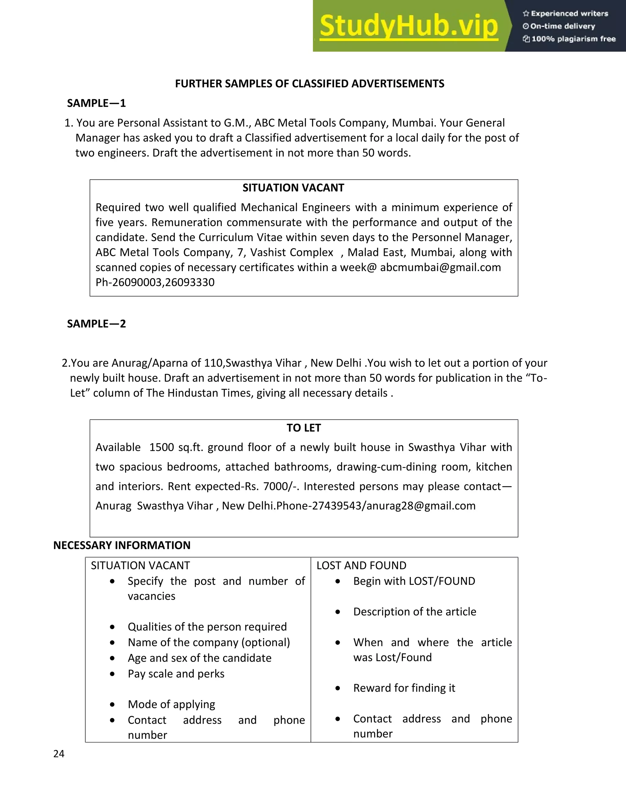 24
FURTHER SAMPLES OF CLASSIFIED ADVERTISEMENTS
SAMPLE 1
1. You are Personal Assistant to G.M., ABC Metal Tools Company, Mumbai. Your General
Manager has asked you to draft a Classified advertisement for a local daily for the post of
two engineers. Draft the advertisement in not more than 50 words.
SITUATION VACANT
Required two well qualified Mechanical Engineers with a minimum experience of
five years. Remuneration commensurate with the performance and output of the
candidate. Send the Curriculum Vitae within seven days to the Personnel Manager,
ABC Metal Tools Company, 7, Vashist Complex , Malad East, Mumbai, along with
scanned copies of necessary certificates within a week@ abcmumbai@gmail.com
Ph-26090003,26093330
SAMPLE 2
2.You are Anurag/Aparna of 110,Swasthya Vihar , New Delhi .You wish to let out a portion of your
newly built house. Draft an advertisement in not more than 50 words for publication in the To-
Let column of The Hindustan Times, giving all necessary details .
TO LET
Available 1500 sq.ft. ground floor of a newly built house in Swasthya Vihar with
two spacious bedrooms, attached bathrooms, drawing-cum-dining room, kitchen
and interiors. Rent expected-Rs. 7000/-. Interested persons may please contact
Anurag Swasthya Vihar , New Delhi.Phone-27439543/anurag28@gmail.com
NECESSARY INFORMATION
SITUATION VACANT
• Specify the post and number of
vacancies
• Qualities of the person required
• Name of the company (optional)
• Age and sex of the candidate
• Pay scale and perks
• Mode of applying
• Contact address and phone
number
LOST AND FOUND
• Begin with LOST/FOUND
• Description of the article
• When and where the article
was Lost/Found
• Reward for finding it
• Contact address and phone
number
 