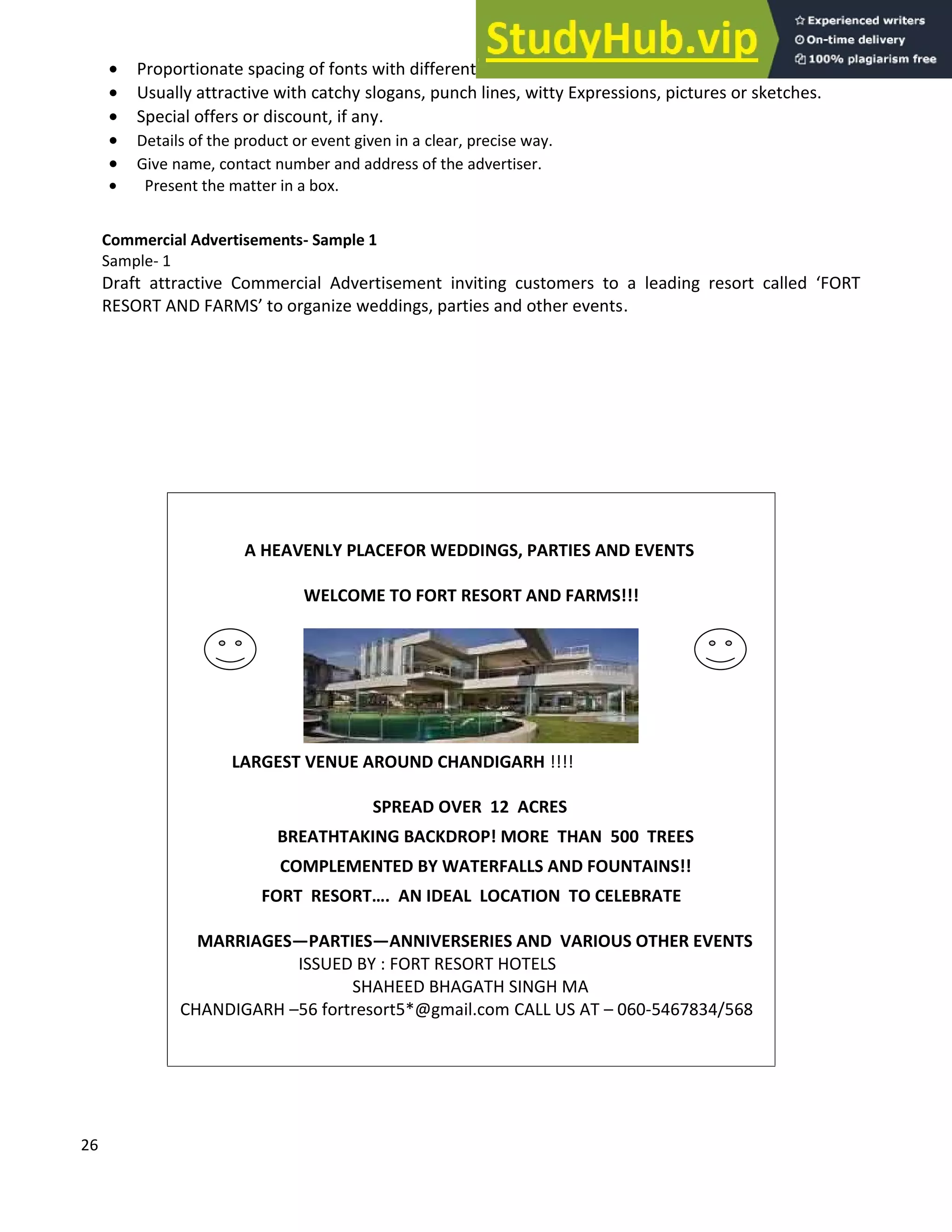 26
• Proportionate spacing of fonts with different sizes.
• Usually attractive with catchy slogans, punch lines, witty Expressions, pictures or sketches.
• Special offers or discount, if any.
• Details of the product or event given in a clear, precise way.
• Give name, contact number and address of the advertiser.
• Present the matter in a box.
Commercial Advertisements- Sample 1
Sample- 1
Draft attractive Commercial Advertisement inviting customers to a leading resort called FORT
RESORT AND FARMS to organize weddings, parties and other events.
A HEAVENLY PLACEFOR WEDDINGS, PARTIES AND EVENTS
WELCOME TO FORT RESORT AND FARMS!!!
LARGEST VENUE AROUND CHANDIGARH !!!!
SPREAD OVER 12 ACRES
BREATHTAKING BACKDROP! MORE THAN 500 TREES
COMPLEMENTED BY WATERFALLS AND FOUNTAINS!!
FORT RESORT . AN IDEAL LOCATION TO CELEBRATE
MARRIAGES PARTIES ANNIVERSERIES AND VARIOUS OTHER EVENTS
ISSUED BY : FORT RESORT HOTELS
SHAHEED BHAGATH SINGH MA
CHANDIGARH 56 fortresort5*@gmail.com CALL US AT 060-5467834/568
 