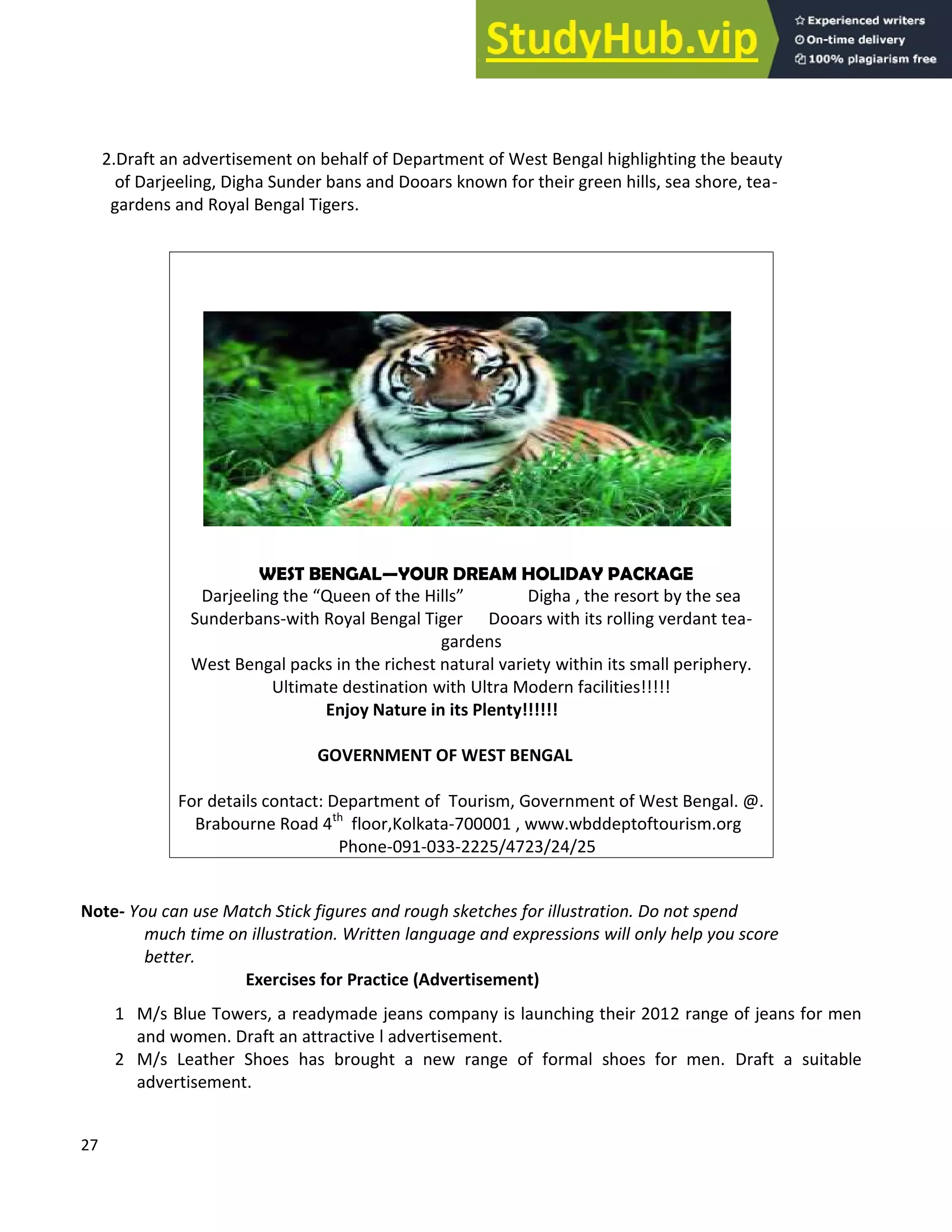 27
2.Draft an advertisement on behalf of Department of West Bengal highlighting the beauty
of Darjeeling, Digha Sunder bans and Dooars known for their green hills, sea shore, tea-
gardens and Royal Bengal Tigers.
Note- You can use Match Stick figures and rough sketches for illustration. Do not spend
much time on illustration. Written language and expressions will only help you score
better.
Exercises for Practice (Advertisement)
1 M/s Blue Towers, a readymade jeans company is launching their 2012 range of jeans for men
and women. Draft an attractive l advertisement.
2 M/s Leather Shoes has brought a new range of formal shoes for men. Draft a suitable
advertisement.
WEST BENGAL YOUR DREAM HOLIDAY PACKAGE
Darjeeling the Queen of the Hills Digha , the resort by the sea
Sunderbans-with Royal Bengal Tiger Dooars with its rolling verdant tea-
gardens
West Bengal packs in the richest natural variety within its small periphery.
Ultimate destination with Ultra Modern facilities!!!!!
Enjoy Nature in its Plenty!!!!!!
GOVERNMENT OF WEST BENGAL
For details contact: Department of Tourism, Government of West Bengal. @.
Brabourne Road 4th
floor,Kolkata-700001 , www.wbddeptoftourism.org
Phone-091-033-2225/4723/24/25
 