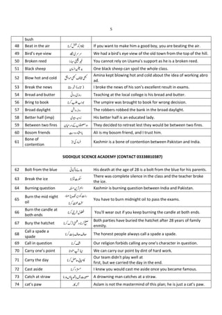 5
bush
48 Beat in the air PQ}% If you want to make him a good boy, you are beating the air.
49 Bird’s eye view ~ •• We had a bird's eye view of the old town from the top of the hill.
50 Broken reed "€•‚ You cannot rely on Usama’s support as he is a broken reed.
51 Black sheep Nƒ „… One black sheep can spoil the whole class.
52 Blow hot and cold † ‡ˆ‰Šˆ
Amina kept blowing hot and cold about the idea of working abro
ad.
53 Break the news ‹
1
Œ
•Ž I broke the news of his son’s excellent result in exams.
54 Bread and butter W " 1 " Teaching at the local college is his bread and butter.
56 Bring to book •• J The umpire was brought to book for wrong decision.
57 Broad daylight ‘ "!1 " The robbers robbed the bank in the broad daylight.
58 Better half (imp) ’“” 1 His better half is an educated lady.
59 Between two fires N•" Cz– They decided to retreat lest they would be between two fires.
60 Bosom friends Y — Ali is my bosom friend, and I trust him.
61
Bone of
contention
Kashmir is a bone of contention between Pakistan and India.
62 Bolt from the blue U˜ M™ His death at the age of 28 is a bolt from the blue for his parents.
63 Break the ice bšxO
There was complete silence in the class and the teacher broke
the ice.
64 Burning question ›œ • Kashmir is burning question between India and Pakistan.
65
Burn the mid night
oil
“žŸ ¡ Qx"
¢£
You have to burn midnight oil to pass the exams.
66
Burn the candle at
both ends
¤ ¥ You'll wear out if you keep burning the candle at both ends.
67 Bury the hatchet , k “ ¦
Both parties have buried the hatchet after 28 years of family
enmity.
68
Call a spade a
spade
x §¨§¨ The honest people always call a spade a spade.
69 Call in question Our religion forbids calling any one’s character in question.
70 Carry one’s point ©
B
ª We can carry our point by dint of hard work.
71 Carry the day «L¬•%
Our team didn't play well at
first, but we carried the day in the end.
72 Cast aside - I knew you would cast me aside once you became famous.
73 Catch at straw "2z® ¯°AD A drowning man catches at a straw.
74 cat’s paw "%; Aslam is not the mastermind of this plan; he is just a cat’s paw.
SIDDIQUE SCIENCE ACADEMY (CONTACT 03338810387)
 