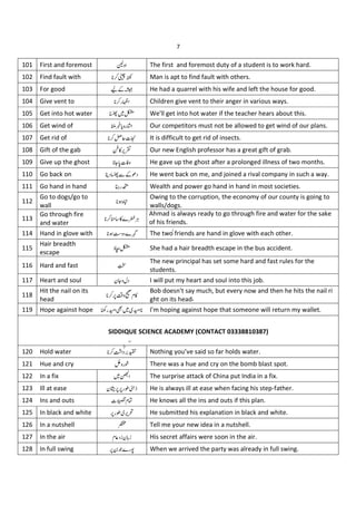 7
101 First and foremost ä The first and foremost duty of a student is to work hard.
102 Find fault with åæ Man is apt to find fault with others.
103 For good çCè He had a quarrel with his wife and left the house for good.
104 Give vent to "é Children give vent to their anger in various ways.
105 Get into hot water ß
êA We'll get into hot water if the teacher hears about this.
106 Get wind of ëŽj "¿ Our competitors must not be allowed to get wind of our plans.
107 Get rid of «Lxì It is difficult to get rid of insects.
108 Gift of the gab í%¡î Our new English professor has a great gift of grab.
109 Give up the ghost = x4 He gave up the ghost after a prolonged illness of two months.
110 Go back on ¶ ï C& He went back on me, and joined a rival company in such a way.
111 Go hand in hand ð"ñ Wealth and power go hand in hand in most societies.
112
Go to dogs/go to
wall
ò
Owing to the corruption, the economy of our county is going to
walls/dogs.
113
Go through fire
and water
óô%`õ
Ahmad is always ready to go through fire and water for the sake
of his friends.
114 Hand in glove with Y `ö The two friends are hand in glove with each other.
115
Hair breadth
escape
®÷ß She had a hair breadth escape in the bus accident.
116 Hard and fast £
The new principal has set some hard and fast rules for the
students.
117 Heart and soul N= I will put my heart and soul into this job.
118
Hit the nail on its
head
*5 ø}%
Bob doesn't say much, but every now and then he hits the nail ri
ght on its head‫۔‬
119 Hope against hope ù"ú ûA ú I'm hoping against hope that someone will return my wallet.
120 Hold water ü ýþ Nothing you’ve said so far holds water.
121 Hue and cry " There was a hue and cry on the bomb blast spot.
122 In a fix A The surprise attack of China put India in a fix.
123 Ill at ease N **"Ð He is always ill at ease when facing his step-father.
124 Ins and outs x } He knows all the ins and outs if this plan.
125 In black and white *"Ð ¡ He submitted his explanation in black and white.
126 In a nutshell Tell me your new idea in a nutshell.
127 In the air 1N 1
} His secret affairs were soon in the air.
128 In full swing * J`"Ò When we arrived the party was already in full swing.
SIDDIQUE SCIENCE ACADEMY (CONTACT 03338810387)
 