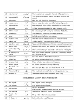 8
129 In the teeth of J C Š The new policy was adopted in the teeth of fierce criticism.
130 Keep pace with "
The company is struggling to keep pace with changes in the
market.
131 Kith and kin •"u He is very kind to his poor kith and kin.
132 Keep an eye on ù" Keep an eye on the notice boards for forthcoming events .
133 Keep abreast of ð" Read the papers if you want to keep abreast of current affairs.
134 Keep back ù"1 She was unable to keep back her tears, and wept freely.
135 Kick the bucket = His heirs were greedily waiting for him to kick the bucket.
136 Lame excuse _X She's always got some lame excuse for being late.
137 Lay by ù" He laid his tools by for the next project.
138 Lay down arms ¶ " The rebel soldiers laid down their arms and surrendered.
139 Lick the dust You will never lick the dust unless you give up!
140 Look down upon x" You shouldn't look down upon him just because he is a dustman.
141 Lead by nose Û *"ÐÑ He thinks she's perfect, and she leads him around by the nose.
142
Lead a cat and dog
life
ð"I I The love married couple soon started to lead a cat and dog life.
143
Let the cat out of
the bag
»1"
I was trying to keep the party a secret, but Amina went and let
the cat out of the bag.
144 lion’s share 8 Boss took the lion’s share of bribed amount.
145 Life and soul z " !
Ç " My parents are life and soul of my aspirations.
146 Long and short •!!" Please write the long and short of this essay.
147 Maiden speech ¡î# His maiden speech was too long and boring.
148
Make both ends
meet
Ý"Þ I have to work at two jobs to make both ends meet.
149 Make amends for $% They must make amends for the harm they've caused you
150 make fun of b & ' The boys made fun of her short dress at the party.
151 Man of parts H (u Men of parts achieve their goals.
152 man of letters ?) Prof. Anjum is a man of letters.
153 Now and then *
We visit my parents
now and then, but we rarely see our other relatives.
154 Null and void }Ï% The old rules of taxation are null and void now.
155
Once in a blue
moon
" 1¿ We go out to eat once in a blue moon.
156 On the eve of x"+," He felt sick on the eve of the race.
SIDDIQUE SCIENCE ACADEMY (CONTACT 03338810387)
 