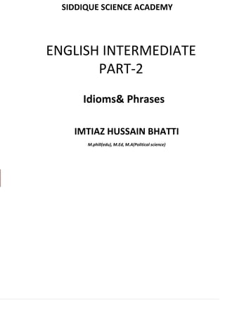 CADEMY
la Hithar
80076
USMAN
SIDDIQUE SCIENCE ACADEMY
Hussain Khan
03017
IMTIAZ HUSSAIN BHATTI
M.phill(edu), M.Ed, M.A(Political science)
ENGLISH INTERMEDIATE
PART-2
Idioms& Phrases
 