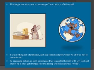 He thought that there was no meaning of the existence of this world.
 It was nothing but a temptation, just like cheese and pork which we offer as bait to
catch the rat.
 So according to him, as soon as someone tries to comfort himself with joy, food and
shelter he at once gets trapped into this rattrap which is known as ‘world’.
 
