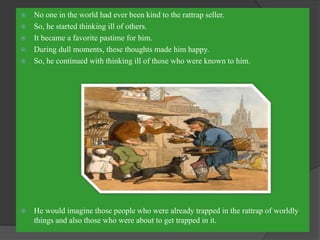 No one in the world had ever been kind to the rattrap seller.
 So, he started thinking ill of others.
 It became a favorite pastime for him.
 During dull moments, these thoughts made him happy.
 So, he continued with thinking ill of those who were known to him.
 He would imagine those people who were already trapped in the rattrap of worldly
things and also those who were about to get trapped in it.
 