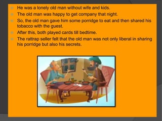  He was a lonely old man without wife and kids.
 The old man was happy to get company that night.
 So, the old man gave him some porridge to eat and then shared his
tobacco with the guest.
 After this, both played cards till bedtime.
 The rattrap seller felt that the old man was not only liberal in sharing
his porridge but also his secrets.
 
