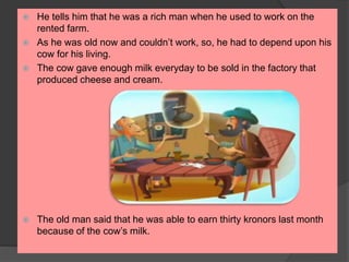  He tells him that he was a rich man when he used to work on the
rented farm.
 As he was old now and couldn’t work, so, he had to depend upon his
cow for his living.
 The cow gave enough milk everyday to be sold in the factory that
produced cheese and cream.
 The old man said that he was able to earn thirty kronors last month
because of the cow’s milk.
 