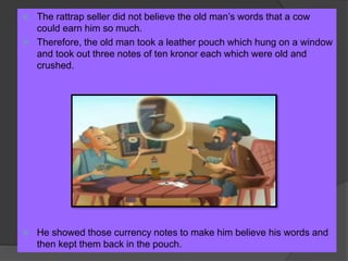  The rattrap seller did not believe the old man’s words that a cow
could earn him so much.
 Therefore, the old man took a leather pouch which hung on a window
and took out three notes of ten kronor each which were old and
crushed.
 He showed those currency notes to make him believe his words and
then kept them back in the pouch.
 