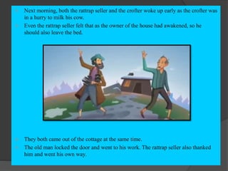  Next morning, both the rattrap seller and the crofter woke up early as the crofter was
in a hurry to milk his cow.
 Even the rattrap seller felt that as the owner of the house had awakened, so he
should also leave the bed.
 They both came out of the cottage at the same time.
 The old man locked the door and went to his work. The rattrap seller also thanked
him and went his own way.
 