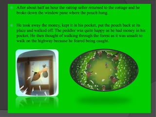  After about half an hour the rattrap seller returned to the cottage and he
broke down the window pane where the pouch hung.
 He took away the money, kept it in his pocket, put the pouch back at its
place and walked off. The peddler was quite happy as he had money in his
pocket. He then thought of walking through the forest as it was unsafe to
walk on the highway because he feared being caught.
 