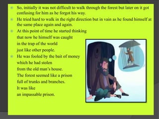  So, initially it was not difficult to walk through the forest but later on it got
confusing for him as he forgot his way.
 He tried hard to walk in the right direction but in vain as he found himself at
the same place again and again.
 At this point of time he started thinking
that now he himself was caught
in the trap of the world
just like other people.
 He was fooled by the bait of money
which he had stolen
from the old man’s house.
The forest seemed like a prison
full of trunks and branches.
It was like
an impassable prison.
 