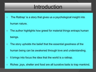 Introduction
 ‘The Rattrap’ is a story that gives us a psychological insight into
human nature.
 The author highlights how greed for material things entraps human
beings.
 The story upholds the belief that the essential goodness of the
human being can be awakened through love and understanding.
 It brings into focus the idea that the world is a rattrap.
 Riches ,joys, shelter and food are all lucrative baits to trap mankind.
 