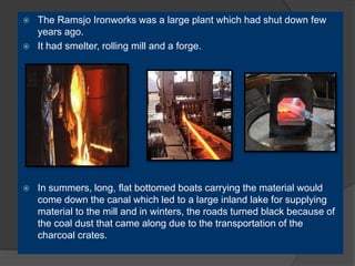  The Ramsjo Ironworks was a large plant which had shut down few
years ago.
 It had smelter, rolling mill and a forge.
 In summers, long, flat bottomed boats carrying the material would
come down the canal which led to a large inland lake for supplying
material to the mill and in winters, the roads turned black because of
the coal dust that came along due to the transportation of the
charcoal crates.
 