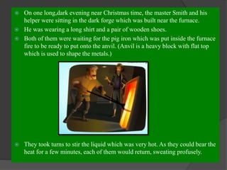  On one long,dark evening near Christmas time, the master Smith and his
helper were sitting in the dark forge which was built near the furnace.
 He was wearing a long shirt and a pair of wooden shoes.
 Both of them were waiting for the pig iron which was put inside the furnace
fire to be ready to put onto the anvil. (Anvil is a heavy block with flat top
which is used to shape the metals.)
 They took turns to stir the liquid which was very hot. As they could bear the
heat for a few minutes, each of them would return, sweating profusely.
 