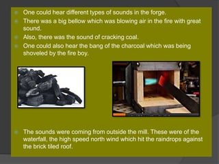  One could hear different types of sounds in the forge.
 There was a big bellow which was blowing air in the fire with great
sound.
 Also, there was the sound of cracking coal.
 One could also hear the bang of the charcoal which was being
shoveled by the fire boy.
 The sounds were coming from outside the mill. These were of the
waterfall, the high speed north wind which hit the raindrops against
the brick tiled roof.
 