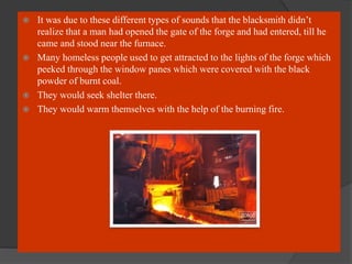  It was due to these different types of sounds that the blacksmith didn’t
realize that a man had opened the gate of the forge and had entered, till he
came and stood near the furnace.
 Many homeless people used to get attracted to the lights of the forge which
peeked through the window panes which were covered with the black
powder of burnt coal.
 They would seek shelter there.
 They would warm themselves with the help of the burning fire.
 