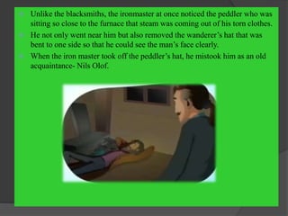  Unlike the blacksmiths, the ironmaster at once noticed the peddler who was
sitting so close to the furnace that steam was coming out of his torn clothes.
 He not only went near him but also removed the wanderer’s hat that was
bent to one side so that he could see the man’s face clearly.
 When the iron master took off the peddler’s hat, he mistook him as an old
acquaintance- Nils Olof.
 