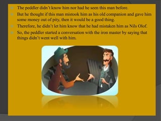  The peddler didn’t know him nor had he seen this man before.
 But he thought if this man mistook him as his old companion and gave him
some money out of pity, then it would be a good thing.
 Therefore, he didn’t let him know that he had mistaken him as Nils Olof.
 So, the peddler started a conversation with the iron master by saying that
things didn’t went well with him.
 