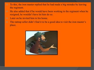  To this, the iron master replied that he had made a big mistake by leaving
the regiment.
 He also added that if he would have been working in the regiment when he
resigned, he wouldn’t have let him do so.
 Later on he invited him to his home.
 The rattrap seller didn’t find it to be a good idea to visit the iron master’s
place.
 