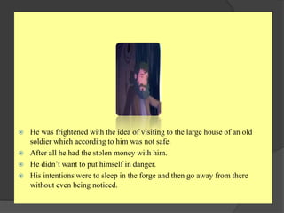  He was frightened with the idea of visiting to the large house of an old
soldier which according to him was not safe.
 After all he had the stolen money with him.
 He didn’t want to put himself in danger.
 His intentions were to sleep in the forge and then go away from there
without even being noticed.
 