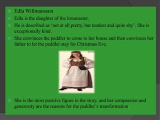  Edla Willmansson
 Edla is the daughter of the ironmaster.
 He is described as ‘not at all pretty, but modest and quite shy’. She is
exceptionally kind.
 She convinces the peddler to come to her house and then convinces her
father to let the peddler stay for Christmas Eve.
 She is the most positive figure in the story, and her compassion and
generosity are the reasons for the peddler’s transformation.
 