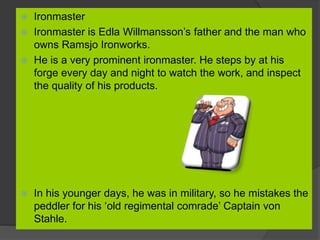  Ironmaster
 Ironmaster is Edla Willmansson’s father and the man who
owns Ramsjo Ironworks.
 He is a very prominent ironmaster. He steps by at his
forge every day and night to watch the work, and inspect
the quality of his products.
 In his younger days, he was in military, so he mistakes the
peddler for his ‘old regimental comrade’ Captain von
Stahle.
 