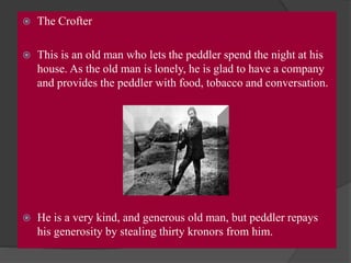  The Crofter
 This is an old man who lets the peddler spend the night at his
house. As the old man is lonely, he is glad to have a company
and provides the peddler with food, tobacco and conversation.
 He is a very kind, and generous old man, but peddler repays
his generosity by stealing thirty kronors from him.
 
