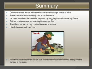 Summary
 Once there was a man who used to sell small rattraps made of wire.
 These rattraps were made by him in his free time.
 He used to collect the material required by begging from stores or big farms.
 Still his business was not earning him any profits.
 Therefore, he had to beg or steal in order to survive.
 His clothes were old and torn.
 His cheeks were lowered inside due to malnutrition and one could easily see the
hunger in his eyes.
 