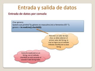 Entrada y salida de datos
Entrada de datos por consola
Char genero;
System.out.println(“Su género es masculino (m) o femenino (f)? ");
genero = br.readLine().charAt(0));
Para leer un valor de tipo
char, se debe obtener el
primer valor del String, lo
cual se logra con el método
método charAt() de la clase
String
Como br.readLine() es un
String, con el método
charAt(0) se está sacando el
caracter 0 del String leído.
 