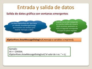 Salida de datos gráfica con ventanas emergentes
JOptionPane.showMessageDialog(null,mensaje o variables a imprimir);
Entrada y salida de datos
La clase JOptionPane de Java tiene
un método showMessgeDialog()
que muestra una ventana para
mostrar mensajes o datos
Cuando no se está trabajando
en Interfaz Gráfica de Usuario
(GUI) el primer parámetro es
null y el segundo corresponde
a lo que se quiere imprimir
Ejemplo:
int r = 234354;
JOptionPane.showMessageDialog(null,“el valor de r es: “ + r);
 
