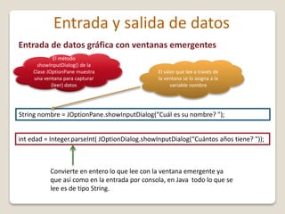 Entrada de datos gráfica con ventanas emergentes
String nombre = JOptionPane.showInputDialog(“Cuál es su nombre? ");
Convierte en entero lo que lee con la ventana emergente ya
que así como en la entrada por consola, en Java todo lo que se
lee es de tipo String.
Entrada y salida de datos
El método
showInputDialog() de la
Clase JOptionPane muestra
una ventana para capturar
(leer) datos
int edad = Integer.parseInt( JOptionDialog.showInputDialog(“Cuántos años tiene? "));
El valor que lee a través de
la ventana se lo asigna a la
variable nombre
 