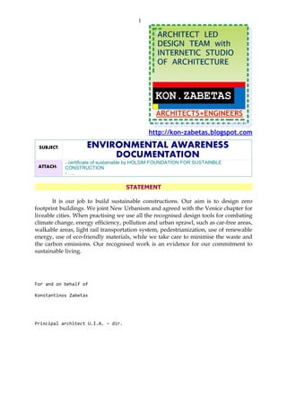 1




                                              http://kon-zabetas.blogspot.com

 SUBJECT:           ENVIRONMENTAL AWARENESS
                         DOCUMENTATION
            - certificate of sustainable by HOLSIM FOUNDATION FOR SUSTAINBLE
 ATTACH:    CONSTRUCTION
            - …..

                                    STATEMENT

       It is our job to build sustainable constructions. Our aim is to design zero
footprint buildings. We joint New Urbanism and agreed with the Venice chapter for
liveable cities. When practising we use all the recognised design tools for combating
climate change, energy efficiency, pollution and urban sprawl, such as car-free areas,
walkable areas, light rail transportation system, pedestrianization, use of renewable
energy, use of eco-friendly materials, while we take care to minimise the waste and
the carbon emissions. Our recognised work is an evidence for our commitment to
sustainable living.




For and on behalf of

Konstantinos Zabetas




Principal architect U.I.A. – dir.
 