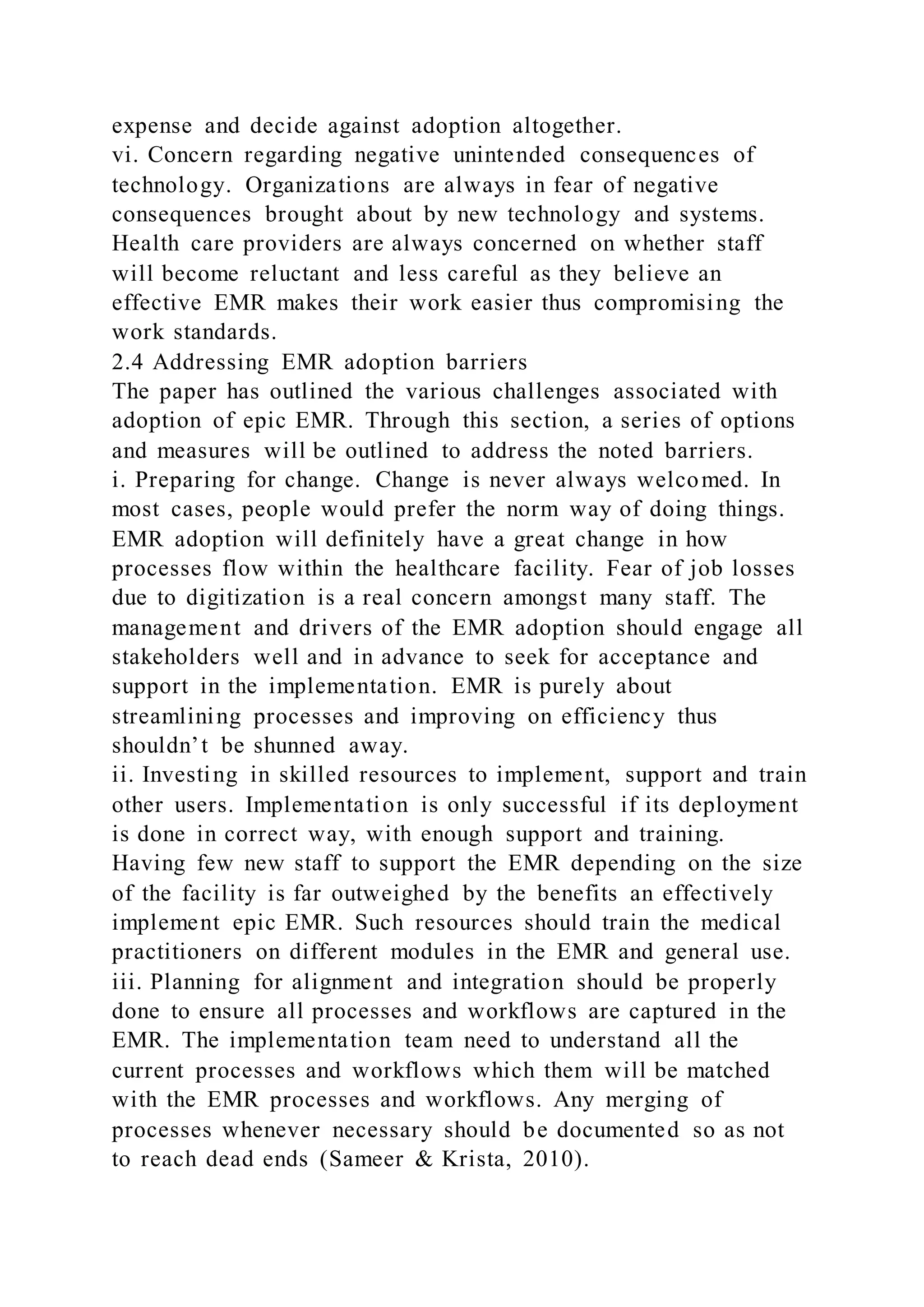 expense and decide against adoption altogether.
vi. Concern regarding negative unintended consequences of
technology. Organizations are always in fear of negative
consequences brought about by new technology and systems.
Health care providers are always concerned on whether staff
will become reluctant and less careful as they believe an
effective EMR makes their work easier thus compromising the
work standards.
2.4 Addressing EMR adoption barriers
The paper has outlined the various challenges associated with
adoption of epic EMR. Through this section, a series of options
and measures will be outlined to address the noted barriers.
i. Preparing for change. Change is never always welcomed. In
most cases, people would prefer the norm way of doing things.
EMR adoption will definitely have a great change in how
processes flow within the healthcare facility. Fear of job losses
due to digitization is a real concern amongst many staff. The
management and drivers of the EMR adoption should engage all
stakeholders well and in advance to seek for acceptance and
support in the implementation. EMR is purely about
streamlining processes and improving on efficiency thus
shouldn’t be shunned away.
ii. Investing in skilled resources to implement, support and train
other users. Implementation is only successful if its deployment
is done in correct way, with enough support and training.
Having few new staff to support the EMR depending on the size
of the facility is far outweighed by the benefits an effectively
implement epic EMR. Such resources should train the medical
practitioners on different modules in the EMR and general use.
iii. Planning for alignment and integration should be properly
done to ensure all processes and workflows are captured in the
EMR. The implementation team need to understand all the
current processes and workflows which them will be matched
with the EMR processes and workflows. Any merging of
processes whenever necessary should be documented so as not
to reach dead ends (Sameer & Krista, 2010).
 
