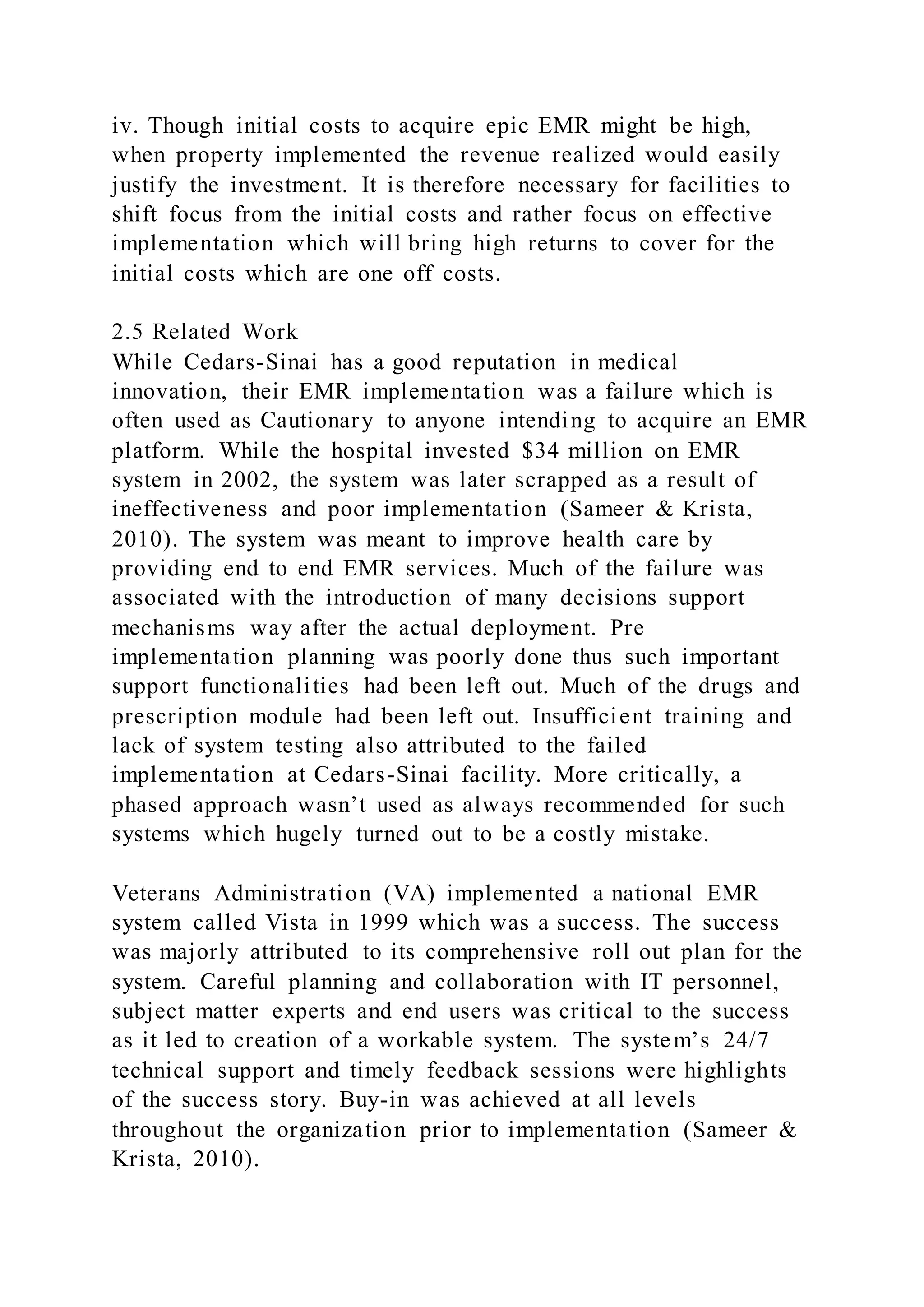 iv. Though initial costs to acquire epic EMR might be high,
when property implemented the revenue realized would easily
justify the investment. It is therefore necessary for facilities to
shift focus from the initial costs and rather focus on effective
implementation which will bring high returns to cover for the
initial costs which are one off costs.
2.5 Related Work
While Cedars-Sinai has a good reputation in medical
innovation, their EMR implementation was a failure which is
often used as Cautionary to anyone intending to acquire an EMR
platform. While the hospital invested $34 million on EMR
system in 2002, the system was later scrapped as a result of
ineffectiveness and poor implementation (Sameer & Krista,
2010). The system was meant to improve health care by
providing end to end EMR services. Much of the failure was
associated with the introduction of many decisions support
mechanisms way after the actual deployment. Pre
implementation planning was poorly done thus such important
support functionalities had been left out. Much of the drugs and
prescription module had been left out. Insufficient training and
lack of system testing also attributed to the failed
implementation at Cedars-Sinai facility. More critically, a
phased approach wasn’t used as always recommended for such
systems which hugely turned out to be a costly mistake.
Veterans Administration (VA) implemented a national EMR
system called Vista in 1999 which was a success. The success
was majorly attributed to its comprehensive roll out plan for the
system. Careful planning and collaboration with IT personnel,
subject matter experts and end users was critical to the success
as it led to creation of a workable system. The system’s 24/7
technical support and timely feedback sessions were highlights
of the success story. Buy-in was achieved at all levels
throughout the organization prior to implementation (Sameer &
Krista, 2010).
 
