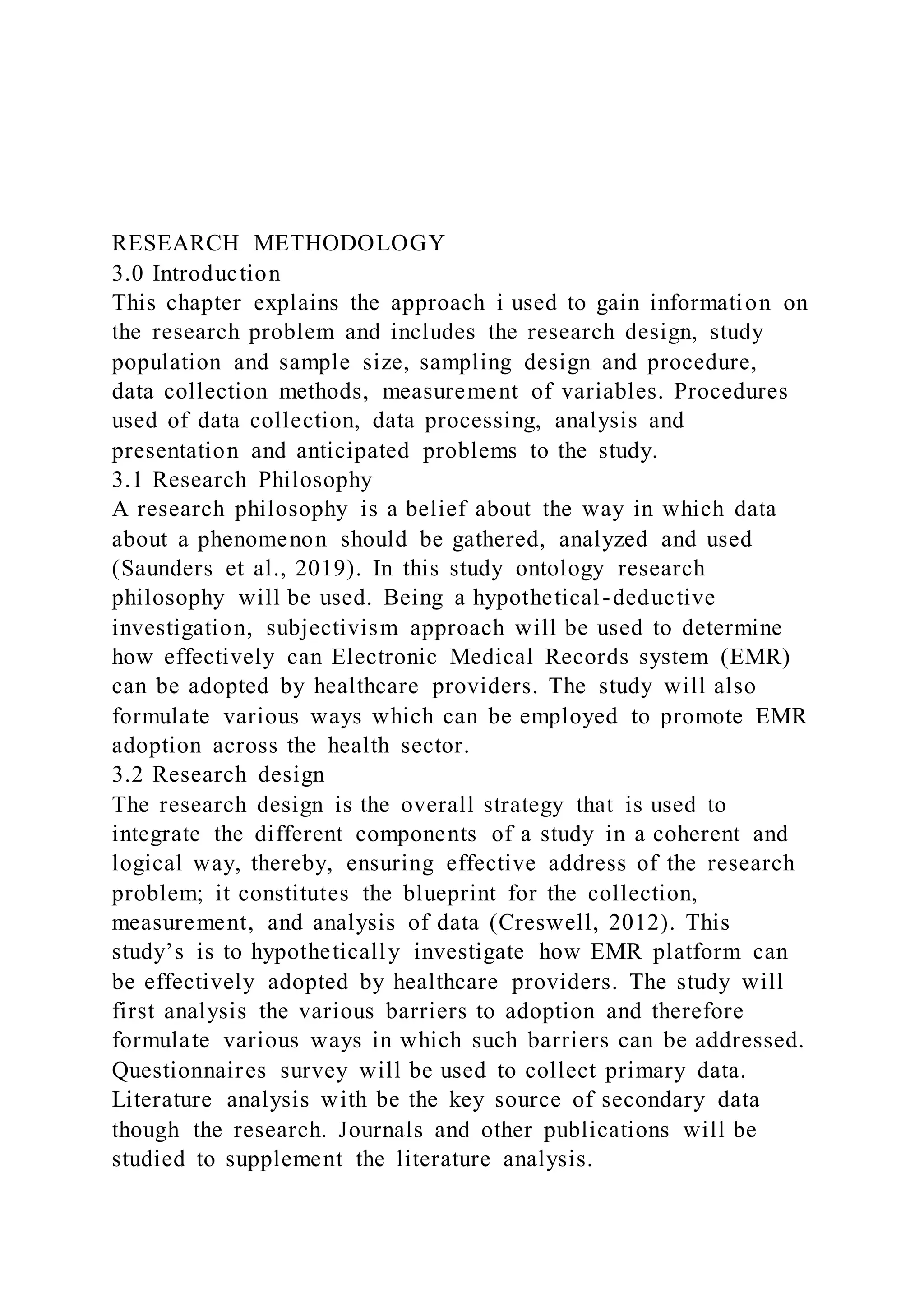 RESEARCH METHODOLOGY
3.0 Introduction
This chapter explains the approach i used to gain information on
the research problem and includes the research design, study
population and sample size, sampling design and procedure,
data collection methods, measurement of variables. Procedures
used of data collection, data processing, analysis and
presentation and anticipated problems to the study.
3.1 Research Philosophy
A research philosophy is a belief about the way in which data
about a phenomenon should be gathered, analyzed and used
(Saunders et al., 2019). In this study ontology research
philosophy will be used. Being a hypothetical-deductive
investigation, subjectivism approach will be used to determine
how effectively can Electronic Medical Records system (EMR)
can be adopted by healthcare providers. The study will also
formulate various ways which can be employed to promote EMR
adoption across the health sector.
3.2 Research design
The research design is the overall strategy that is used to
integrate the different components of a study in a coherent and
logical way, thereby, ensuring effective address of the research
problem; it constitutes the blueprint for the collection,
measurement, and analysis of data (Creswell, 2012). This
study’s is to hypothetically investigate how EMR platform can
be effectively adopted by healthcare providers. The study will
first analysis the various barriers to adoption and therefore
formulate various ways in which such barriers can be addressed.
Questionnaires survey will be used to collect primary data.
Literature analysis with be the key source of secondary data
though the research. Journals and other publications will be
studied to supplement the literature analysis.
 