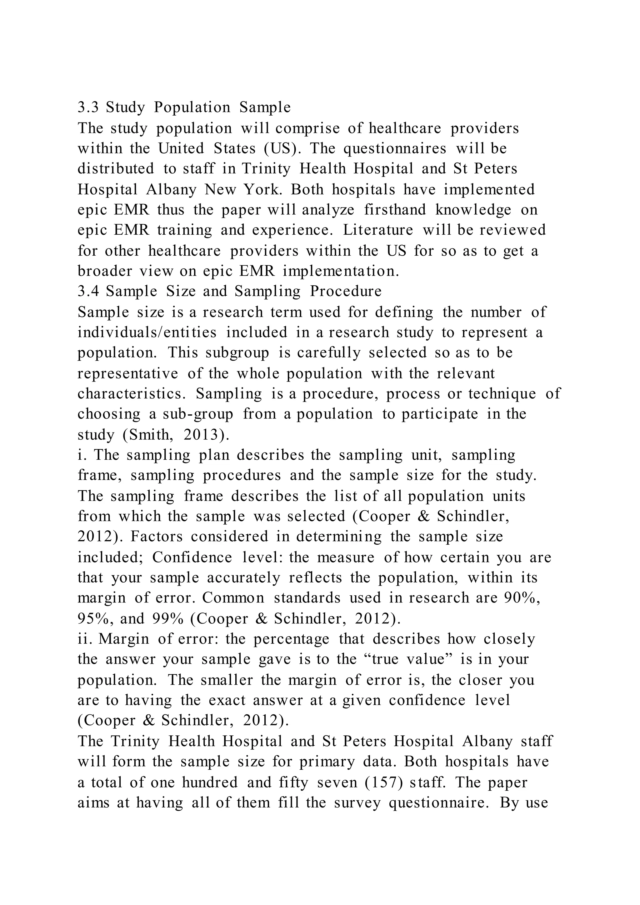 3.3 Study Population Sample
The study population will comprise of healthcare providers
within the United States (US). The questionnaires will be
distributed to staff in Trinity Health Hospital and St Peters
Hospital Albany New York. Both hospitals have implemented
epic EMR thus the paper will analyze firsthand knowledge on
epic EMR training and experience. Literature will be reviewed
for other healthcare providers within the US for so as to get a
broader view on epic EMR implementation.
3.4 Sample Size and Sampling Procedure
Sample size is a research term used for defining the number of
individuals/entities included in a research study to represent a
population. This subgroup is carefully selected so as to be
representative of the whole population with the relevant
characteristics. Sampling is a procedure, process or technique of
choosing a sub-group from a population to participate in the
study (Smith, 2013).
i. The sampling plan describes the sampling unit, sampling
frame, sampling procedures and the sample size for the study.
The sampling frame describes the list of all population units
from which the sample was selected (Cooper & Schindler,
2012). Factors considered in determining the sample size
included; Confidence level: the measure of how certain you are
that your sample accurately reflects the population, within its
margin of error. Common standards used in research are 90%,
95%, and 99% (Cooper & Schindler, 2012).
ii. Margin of error: the percentage that describes how closely
the answer your sample gave is to the “true value” is in your
population. The smaller the margin of error is, the closer you
are to having the exact answer at a given confidence level
(Cooper & Schindler, 2012).
The Trinity Health Hospital and St Peters Hospital Albany staff
will form the sample size for primary data. Both hospitals have
a total of one hundred and fifty seven (157) staff. The paper
aims at having all of them fill the survey questionnaire. By use
 