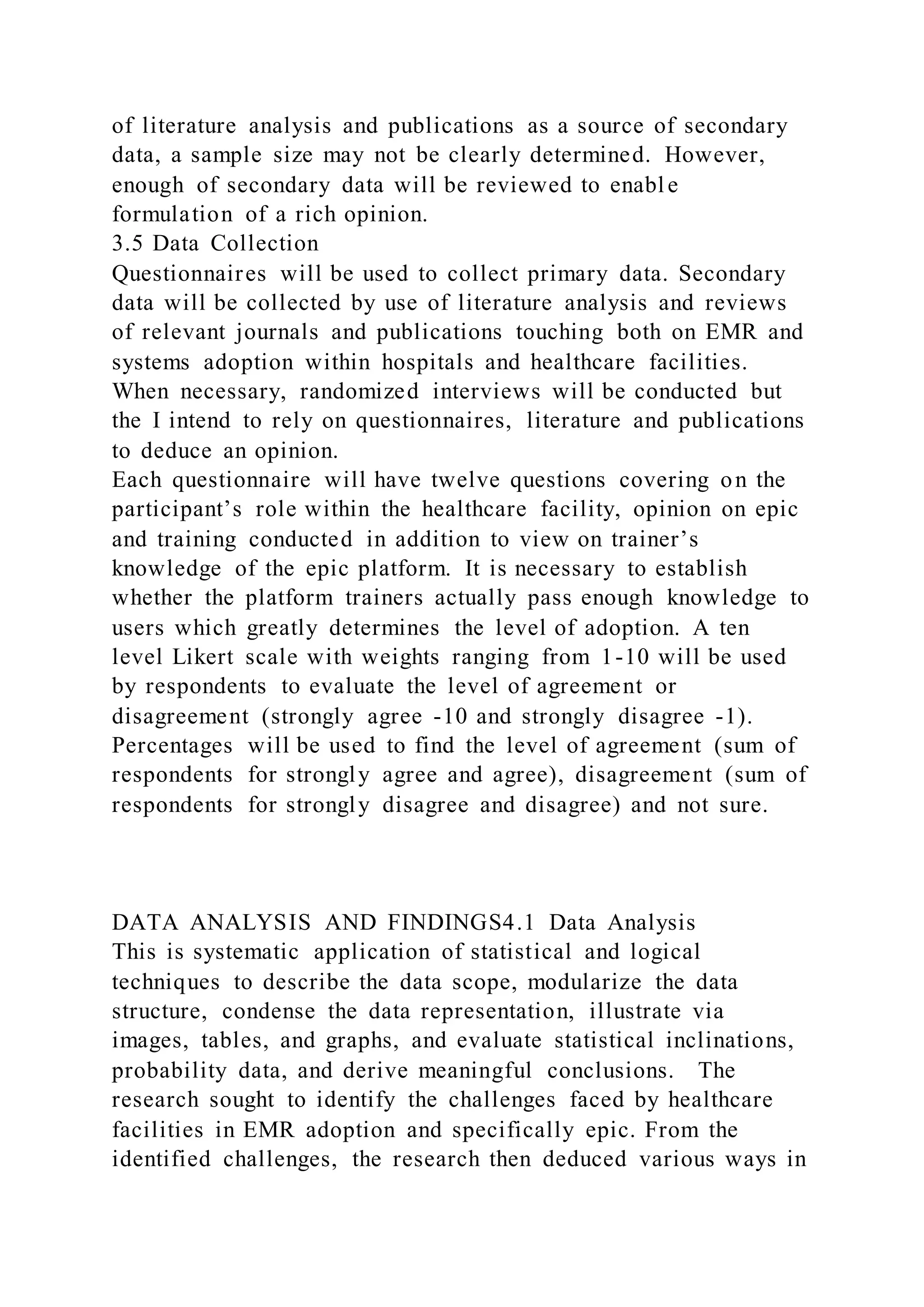 of literature analysis and publications as a source of secondary
data, a sample size may not be clearly determined. However,
enough of secondary data will be reviewed to enable
formulation of a rich opinion.
3.5 Data Collection
Questionnaires will be used to collect primary data. Secondary
data will be collected by use of literature analysis and reviews
of relevant journals and publications touching both on EMR and
systems adoption within hospitals and healthcare facilities.
When necessary, randomized interviews will be conducted but
the I intend to rely on questionnaires, literature and publications
to deduce an opinion.
Each questionnaire will have twelve questions covering on the
participant’s role within the healthcare facility, opinion on epic
and training conducted in addition to view on trainer’s
knowledge of the epic platform. It is necessary to establish
whether the platform trainers actually pass enough knowledge to
users which greatly determines the level of adoption. A ten
level Likert scale with weights ranging from 1-10 will be used
by respondents to evaluate the level of agreement or
disagreement (strongly agree -10 and strongly disagree -1).
Percentages will be used to find the level of agreement (sum of
respondents for strongly agree and agree), disagreement (sum of
respondents for strongly disagree and disagree) and not sure.
DATA ANALYSIS AND FINDINGS4.1 Data Analysis
This is systematic application of statistical and logical
techniques to describe the data scope, modularize the data
structure, condense the data representation, illustrate via
images, tables, and graphs, and evaluate statistical inclinations,
probability data, and derive meaningful conclusions. The
research sought to identify the challenges faced by healthcare
facilities in EMR adoption and specifically epic. From the
identified challenges, the research then deduced various ways in
 