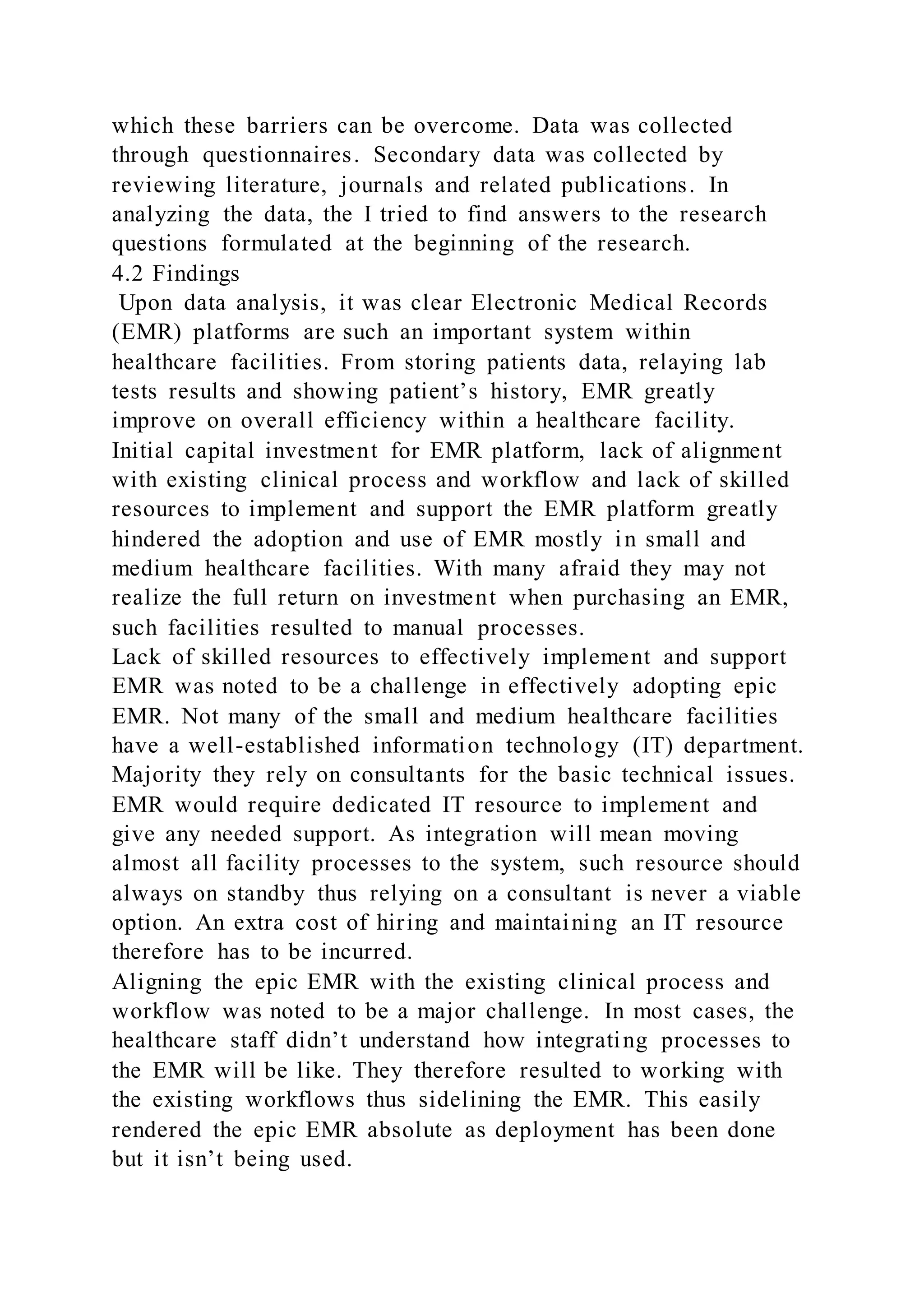 which these barriers can be overcome. Data was collected
through questionnaires. Secondary data was collected by
reviewing literature, journals and related publications. In
analyzing the data, the I tried to find answers to the research
questions formulated at the beginning of the research.
4.2 Findings
Upon data analysis, it was clear Electronic Medical Records
(EMR) platforms are such an important system within
healthcare facilities. From storing patients data, relaying lab
tests results and showing patient’s history, EMR greatly
improve on overall efficiency within a healthcare facility.
Initial capital investment for EMR platform, lack of alignment
with existing clinical process and workflow and lack of skilled
resources to implement and support the EMR platform greatly
hindered the adoption and use of EMR mostly in small and
medium healthcare facilities. With many afraid they may not
realize the full return on investment when purchasing an EMR,
such facilities resulted to manual processes.
Lack of skilled resources to effectively implement and support
EMR was noted to be a challenge in effectively adopting epic
EMR. Not many of the small and medium healthcare facilities
have a well-established information technology (IT) department.
Majority they rely on consultants for the basic technical issues.
EMR would require dedicated IT resource to implement and
give any needed support. As integration will mean moving
almost all facility processes to the system, such resource should
always on standby thus relying on a consultant is never a viable
option. An extra cost of hiring and maintaining an IT resource
therefore has to be incurred.
Aligning the epic EMR with the existing clinical process and
workflow was noted to be a major challenge. In most cases, the
healthcare staff didn’t understand how integrating processes to
the EMR will be like. They therefore resulted to working with
the existing workflows thus sidelining the EMR. This easily
rendered the epic EMR absolute as deployment has been done
but it isn’t being used.
 