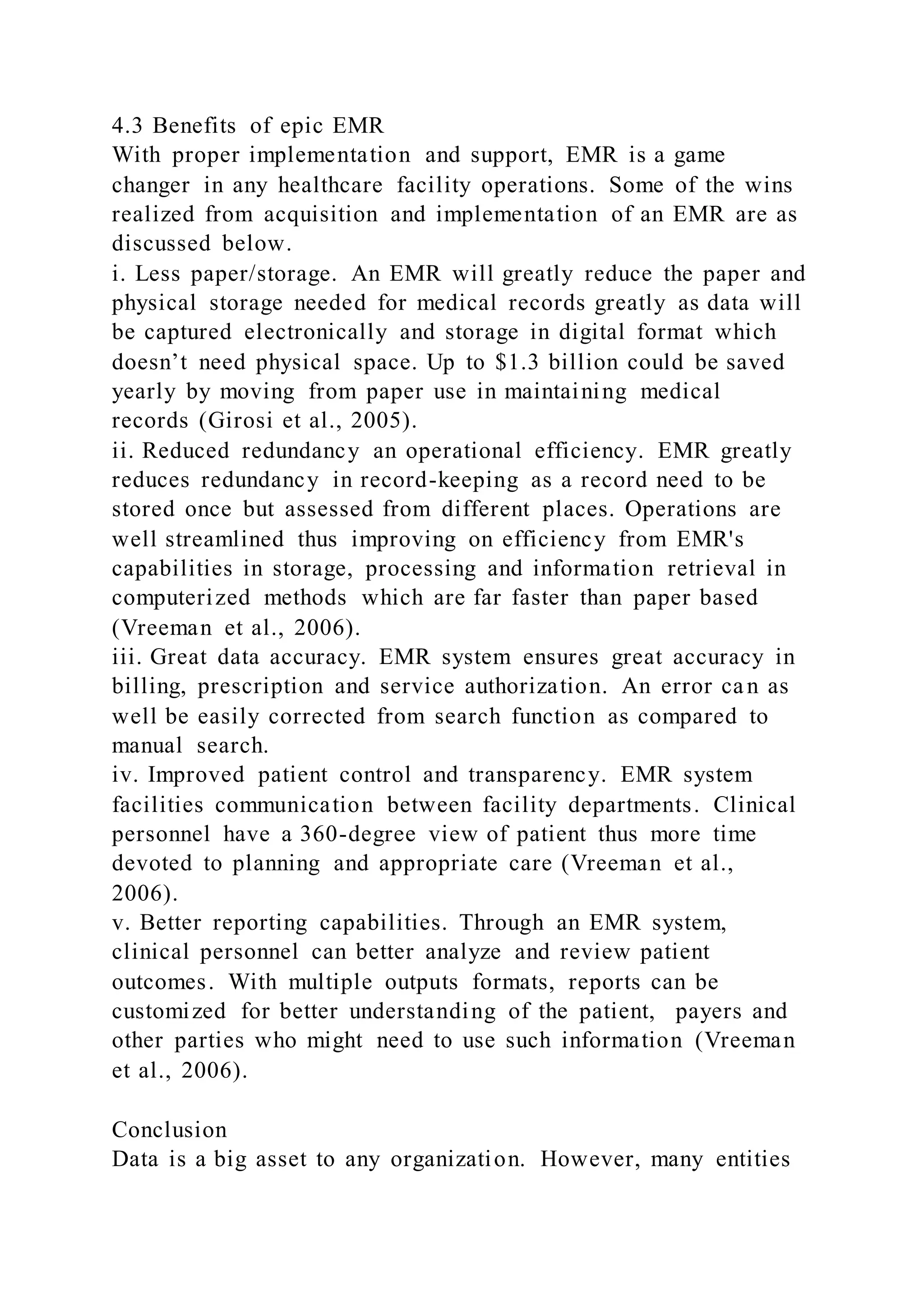 4.3 Benefits of epic EMR
With proper implementation and support, EMR is a game
changer in any healthcare facility operations. Some of the wins
realized from acquisition and implementation of an EMR are as
discussed below.
i. Less paper/storage. An EMR will greatly reduce the paper and
physical storage needed for medical records greatly as data will
be captured electronically and storage in digital format which
doesn’t need physical space. Up to $1.3 billion could be saved
yearly by moving from paper use in maintaining medical
records (Girosi et al., 2005).
ii. Reduced redundancy an operational efficiency. EMR greatly
reduces redundancy in record-keeping as a record need to be
stored once but assessed from different places. Operations are
well streamlined thus improving on efficiency from EMR's
capabilities in storage, processing and information retrieval in
computerized methods which are far faster than paper based
(Vreeman et al., 2006).
iii. Great data accuracy. EMR system ensures great accuracy in
billing, prescription and service authorization. An error can as
well be easily corrected from search function as compared to
manual search.
iv. Improved patient control and transparency. EMR system
facilities communication between facility departments. Clinical
personnel have a 360-degree view of patient thus more time
devoted to planning and appropriate care (Vreeman et al.,
2006).
v. Better reporting capabilities. Through an EMR system,
clinical personnel can better analyze and review patient
outcomes. With multiple outputs formats, reports can be
customized for better understanding of the patient, payers and
other parties who might need to use such information (Vreeman
et al., 2006).
Conclusion
Data is a big asset to any organization. However, many entities
 