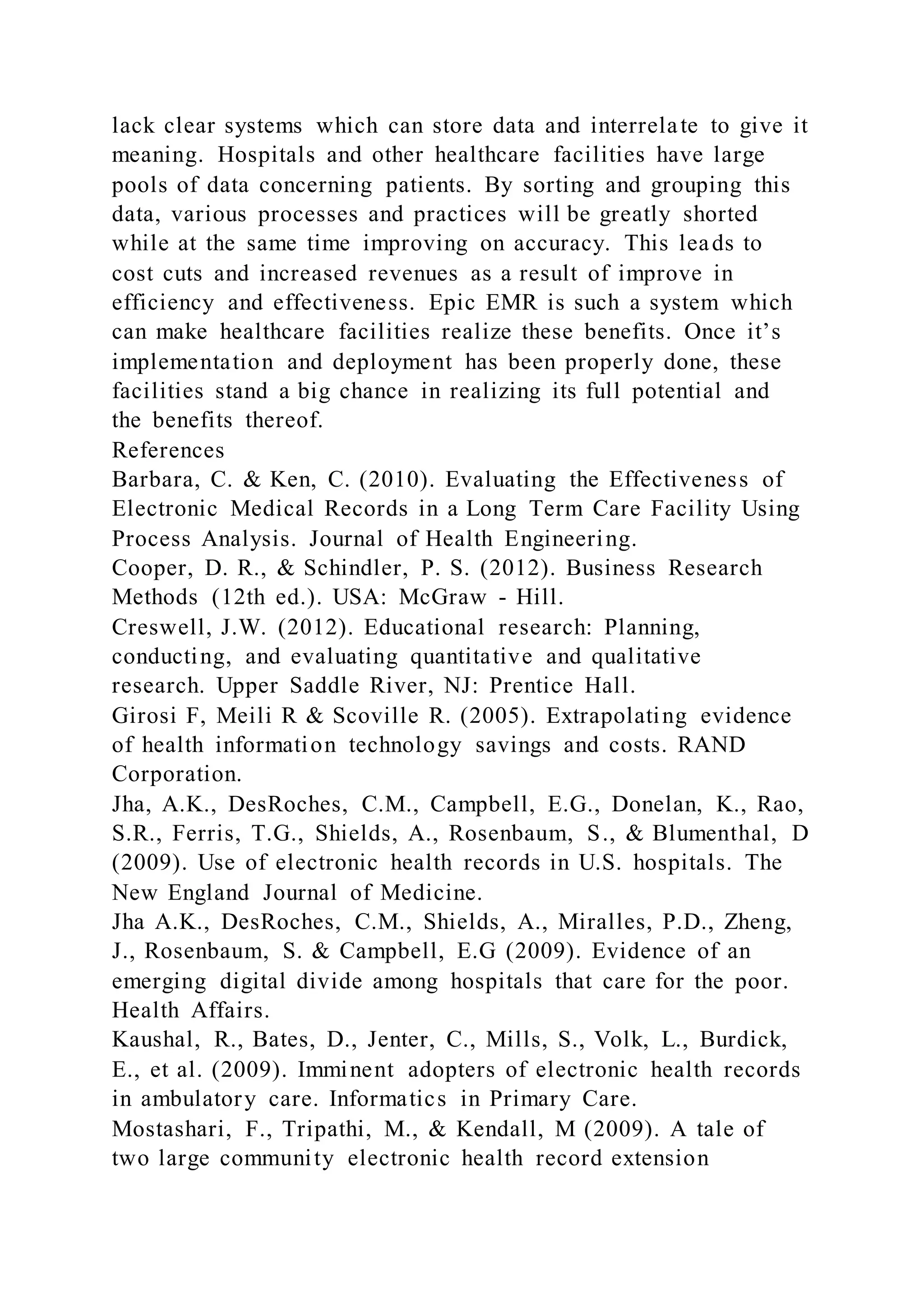 lack clear systems which can store data and interrelate to give it
meaning. Hospitals and other healthcare facilities have large
pools of data concerning patients. By sorting and grouping this
data, various processes and practices will be greatly shorted
while at the same time improving on accuracy. This leads to
cost cuts and increased revenues as a result of improve in
efficiency and effectiveness. Epic EMR is such a system which
can make healthcare facilities realize these benefits. Once it’s
implementation and deployment has been properly done, these
facilities stand a big chance in realizing its full potential and
the benefits thereof.
References
Barbara, C. & Ken, C. (2010). Evaluating the Effectiveness of
Electronic Medical Records in a Long Term Care Facility Using
Process Analysis. Journal of Health Engineering.
Cooper, D. R., & Schindler, P. S. (2012). Business Research
Methods (12th ed.). USA: McGraw - Hill.
Creswell, J.W. (2012). Educational research: Planning,
conducting, and evaluating quantitative and qualitative
research. Upper Saddle River, NJ: Prentice Hall.
Girosi F, Meili R & Scoville R. (2005). Extrapolating evidence
of health information technology savings and costs. RAND
Corporation.
Jha, A.K., DesRoches, C.M., Campbell, E.G., Donelan, K., Rao,
S.R., Ferris, T.G., Shields, A., Rosenbaum, S., & Blumenthal, D
(2009). Use of electronic health records in U.S. hospitals. The
New England Journal of Medicine.
Jha A.K., DesRoches, C.M., Shields, A., Miralles, P.D., Zheng,
J., Rosenbaum, S. & Campbell, E.G (2009). Evidence of an
emerging digital divide among hospitals that care for the poor.
Health Affairs.
Kaushal, R., Bates, D., Jenter, C., Mills, S., Volk, L., Burdick,
E., et al. (2009). Imminent adopters of electronic health records
in ambulatory care. Informatics in Primary Care.
Mostashari, F., Tripathi, M., & Kendall, M (2009). A tale of
two large community electronic health record extension
 