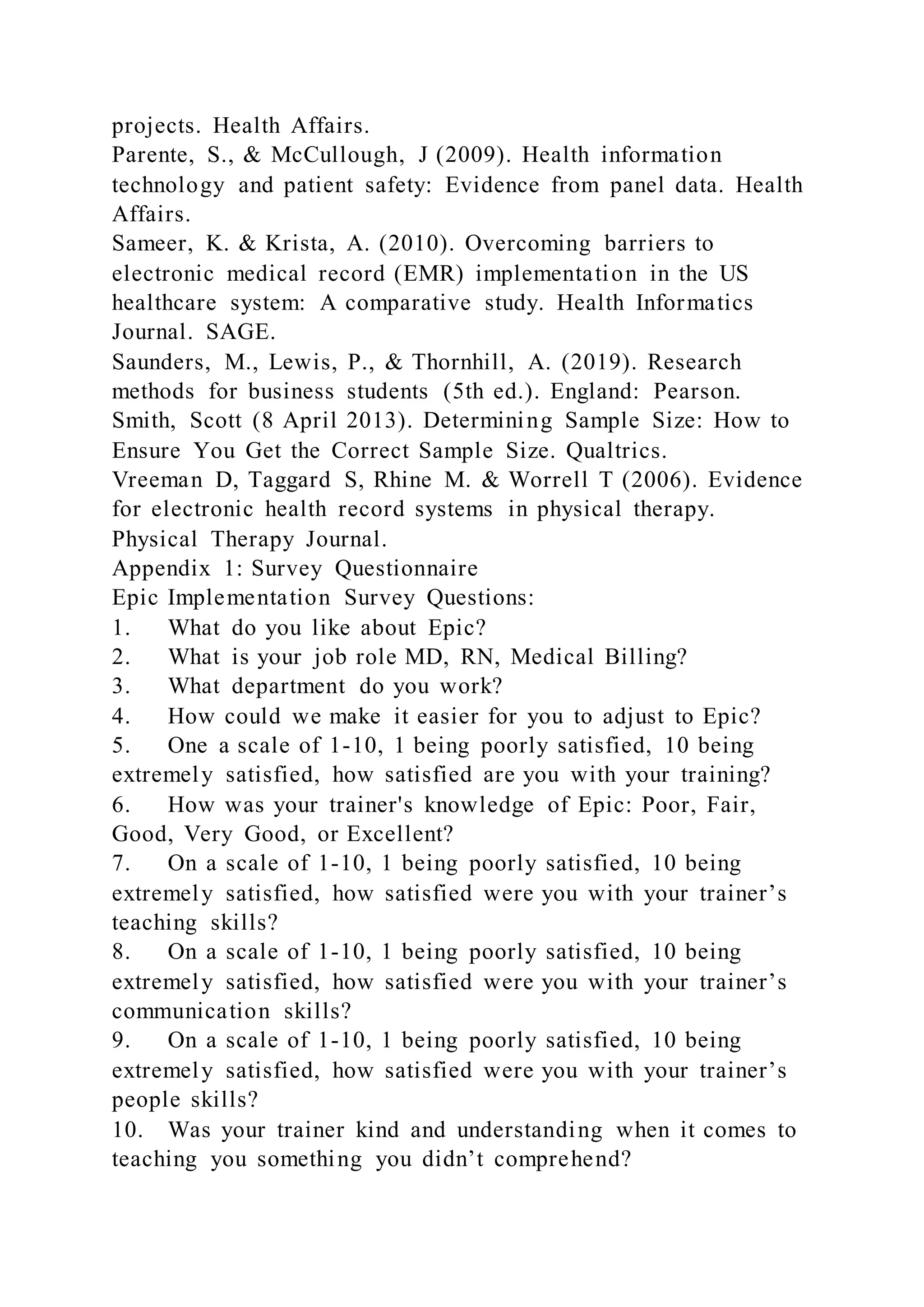 projects. Health Affairs.
Parente, S., & McCullough, J (2009). Health information
technology and patient safety: Evidence from panel data. Health
Affairs.
Sameer, K. & Krista, A. (2010). Overcoming barriers to
electronic medical record (EMR) implementation in the US
healthcare system: A comparative study. Health Informatics
Journal. SAGE.
Saunders, M., Lewis, P., & Thornhill, A. (2019). Research
methods for business students (5th ed.). England: Pearson.
Smith, Scott (8 April 2013). Determining Sample Size: How to
Ensure You Get the Correct Sample Size. Qualtrics.
Vreeman D, Taggard S, Rhine M. & Worrell T (2006). Evidence
for electronic health record systems in physical therapy.
Physical Therapy Journal.
Appendix 1: Survey Questionnaire
Epic Implementation Survey Questions:
1. What do you like about Epic?
2. What is your job role MD, RN, Medical Billing?
3. What department do you work?
4. How could we make it easier for you to adjust to Epic?
5. One a scale of 1-10, 1 being poorly satisfied, 10 being
extremely satisfied, how satisfied are you with your training?
6. How was your trainer's knowledge of Epic: Poor, Fair,
Good, Very Good, or Excellent?
7. On a scale of 1-10, 1 being poorly satisfied, 10 being
extremely satisfied, how satisfied were you with your trainer’s
teaching skills?
8. On a scale of 1-10, 1 being poorly satisfied, 10 being
extremely satisfied, how satisfied were you with your trainer’s
communication skills?
9. On a scale of 1-10, 1 being poorly satisfied, 10 being
extremely satisfied, how satisfied were you with your trainer’s
people skills?
10. Was your trainer kind and understanding when it comes to
teaching you something you didn’t comprehend?
 